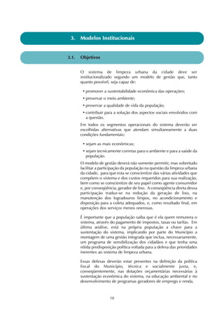 3. Modelos Institucionais 
10 
3.1. Objetivos 
O sistema de limpeza urbana da cidade deve ser 
institucionalizado segundo um modelo de gestão que, tanto 
quanto possível, seja capaz de: 
• promover a sustentabilidade econômica das operações; 
• preservar o meio ambiente; 
• preservar a qualidade de vida da população; 
• contribuir para a solução dos aspectos sociais envolvidos com 
a questão. 
Em todos os segmentos operacionais do sistema deverão ser 
escolhidas alternativas que atendam simultaneamente a duas 
condições fundamentais: 
• sejam as mais econômicas; 
• sejam tecnicamente corretas para o ambiente e para a saúde da 
população. 
O modelo de gestão deverá não somente permitir, mas sobretudo 
facilitar a participação da população na questão da limpeza urbana 
da cidade, para que esta se conscientize das várias atividades que 
compõem o sistema e dos custos requeridos para sua realização, 
bem como se conscientize de seu papel como agente consumidor 
e, por conseqüência, gerador de lixo. A conseqüência direta dessa 
participação traduz-se na redução da geração de lixo, na 
manutenção dos logradouros limpos, no acondicionamento e 
disposição para a coleta adequados, e, como resultado final, em 
operações dos serviços menos onerosas. 
É importante que a população saiba que é ela quem remunera o 
sistema, através do pagamento de impostos, taxas ou tarifas. Em 
última análise, está na própria população a chave para a 
sustentação do sistema, implicando por parte do Município a 
montagem de uma gestão integrada que inclua, necessariamente, 
um programa de sensibilização dos cidadãos e que tenha uma 
nítida predisposição política voltada para a defesa das prioridades 
inerentes ao sistema de limpeza urbana. 
Essas defesas deverão estar presentes na definição da política 
fiscal do Município, técnica e socialmente justa, e, 
conseqüentemente, nas dotações orçamentárias necessárias à 
sustentação econômica do sistema, na educação ambiental e no 
desenvolvimento de programas geradores de emprego e renda. 
 