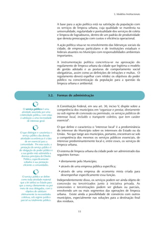3. Modelos Institucionais 
A base para a ação política está na satisfação da população com 
os serviços de limpeza urbana, cuja qualidade se manifesta na 
universalidade, regularidade e pontualidade dos serviços de coleta 
e limpeza de logradouros, dentro de um padrão de produtividade 
que denota preocupação com custos e eficiência operacional. 
A ação política situa-se no envolvimento das lideranças sociais da 
cidade, de empresas particulares e de instituições estaduais e 
federais atuantes no Município com responsabilidades ambientais 
importantes. 
A instrumentação política concretiza-se na aprovação do 
regulamento de limpeza urbana da cidade que legitima o modelo 
de gestão adotado e as posturas de comportamento social 
obrigatórias, assim como as definições de infrações e multas. O 
regulamento deverá espelhar com nitidez os objetivos do poder 
público na conscientização da população para a questão da 
limpeza urbana e ambiental. 
3.2. Formas de administração 
A Constituição Federal, em seu art. 30, inciso V, dispõe sobre a 
competência dos municípios em "organizar e prestar, diretamente 
ou sob regime de concessão ou permissão, os serviços públicos de 
interesse local, incluído o transporte coletivo, que tem caráter 
essencial". 
O que define e caracteriza o "interesse local" é a predominância 
do interesse do Município sobre os interesses do Estado ou da 
União. No que tange aos municípios, portanto, encontram-se sob 
a competência dos mesmos os serviços públicos essenciais, de 
interesse predominantemente local e, entre esses, os serviços de 
limpeza urbana. 
O sistema de limpeza urbana da cidade pode ser administrado das 
seguintes formas: 
• diretamente pelo Município; 
• através de uma empresa pública específica; 
• através de uma empresa de economia mista criada para 
desempenhar especificamente essa função. 
Independentemente disso, os serviços podem ser ainda objeto de 
concessão ou terceirizados junto à iniciativa privada. As 
concessões e terceirizações podem ser globais ou parciais, 
envolvendo um ou mais segmentos das operações de limpeza 
urbana. Existe ainda a possibilidade de consórcio com outros 
municípios, especialmente nas soluções para a destinação final 
dos resíduos. 
11 
O serviço público é uma 
atividade assumida por uma 
coletividade pública, com vistas 
à satisfação a uma necessidade 
de interesse geral. 
O que distingue e caracteriza o 
serviço público das demais 
atividades econômicas é o fato 
de ser essencial para a 
comunidade. Por essa razão, a 
prestação do serviço público é 
de obrigação do poder público e 
a sua gestão está submetida a 
diversos princípios do Direito 
Público, especificamente 
voltados à sua prestação 
eficiente a comunidades. 
O serviço público se define 
como toda atividade material 
que a lei atribui ao Estado para 
que a exerça diretamente ou por 
meio de seus delegados, com o 
objetivo de satisfazer 
efetivamente às necessidades 
coletivas, sob regime jurídico 
parcial ou totalmente público. 
 