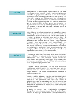 Na concessão, a concessionária planeja, organiza, executa e 
coordena o serviço, podendo inclusive terceirizar operações e 
arrecadar os pagamentos referentes à sua remuneração, 
diretamente junto ao usuário/beneficiário dos serviços. As 
concessões em geral são objeto de contratos a longo termo 
que possam garantir o retorno dos investimentos aplicados no 
sistema. Mas a grande dificuldade está nas poucas garantias 
que as concessionárias recebem quanto à arrecadação e o 
pagamento dos seus serviços e na fragilidade dos municípios 
em preparar os editais de concessão, conhecer custos e 
fiscalizar serviços. 
A terceirização consolida o conceito próprio da administração 
pública, qual seja, de exercer as funções prioritárias de 
planejamento, coordenação e fiscalização, podendo deixar às 
empresas privadas a operação propriamente dita. É 
importante lembrar que a terceirização de serviços pode ser 
manifestada em diversas escalas, desde a contratação de 
empresas bem estruturadas com especialidade em 
determinado segmento operacional – tais como as operações 
nos aterros sanitários –, até a contratação de microempresas 
ou trabalhadores autônomos, que possam promover, por 
exemplo, coleta com transporte de tração animal ou a 
operação manual de aterros de pequeno porte. 
O consórcio caracteriza-se como um acordo entre municípios 
com o objetivo de alcançar metas comuns previamente 
estabelecidas. Para tanto, recursos – sejam humanos ou 
financeiros – dos municípios integrantes são reunidos sob a 
forma de um consórcio a fim de viabilizar a implantação de 
ação, programa ou projeto desejado. 
12 
3. Modelos Institucionais 
Quaisquer dessas alternativas, ou de suas numerosas 
combinações possíveis, devem ser escolhidas com base no 
binômio baixo custo-técnica correta para o meio ambiente, 
sempre visando a um sistema auto-sustentável, resistente às 
mudanças de governo. 
No serviço público delegado a terceiros, através de concessão, o 
poder concedente detém a titularidade do serviço e o poder de 
fiscalização. Isso pressupõe uma capacitação técnica e 
administrativa, para executar todos os atos atinentes ao processo, 
desde decisões técnicas, elaboração de termos de referência, 
elaboração de edital e contrato, até a fiscalização e o controle dos 
serviços prestados. 
A escala da cidade, suas características urbanísticas, 
demográficas, econômicas e as peculiaridades de renda, culturais 
e sociais da população devem orientar a escolha da forma de 
CONCESSÃO 
TERCEIRIZAÇÃO 
CONSÓRCIO 
 