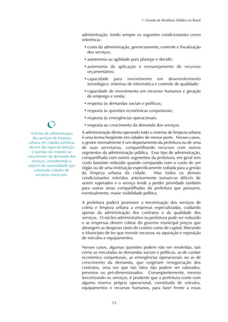 1. Gestão de Resíduos Sólidos no Brasil 
administração, tendo sempre os seguintes condicionantes como 
referência: 
• custo da administração, gerenciamento, controle e fiscalização 
dos serviços; 
• autonomia ou agilidade para planejar e decidir; 
• autonomia de aplicação e remanejamento de recursos 
orçamentários; 
• capacidade para investimento em desenvolvimento 
tecnológico, sistemas de informática e controle de qualidade; 
• capacidade de investimento em recursos humanos e geração 
de emprego e renda; 
• resposta às demandas sociais e políticas; 
• resposta às questões econômicas conjunturais; 
• resposta às emergências operacionais; 
• resposta ao crescimento da demanda dos serviços. 
A administração direta operando todo o sistema de limpeza urbana 
é uma forma freqüente em cidades de menor porte. Nesses casos, 
o gestor normalmente é um departamento da prefeitura ou de uma 
de suas secretarias, compartilhando recursos com outros 
segmentos da administração pública. Esse tipo de administração, 
compartilhada com outros segmentos da prefeitura, em geral tem 
custo bastante reduzido quando comparado com o custo de um 
órgão ou de uma instituição especificamente voltada para a gestão 
da limpeza urbana da cidade. Mas todos os demais 
condicionantes referidos anteriormente tornam-se difíceis de 
serem superados e o serviço tende a perder prioridade também 
para outras áreas compartilhadas da prefeitura que possuem, 
eventualmente, maior visibilidade política. 
A prefeitura poderá promover a terceirização dos serviços de 
coleta e limpeza urbana a empresas especializadas, cuidando 
apenas da administração dos contratos e da qualidade dos 
serviços. O núcleo administrativo na prefeitura pode ser reduzido 
e as empresas devem cobrar do governo municipal preços que 
abrangem as despesas tanto de custeio como de capital, liberando 
o Município de ter que investir recursos na aquisição e reposição 
de veículos e equipamentos. 
Nesses casos, algumas questões podem não ser resolvidas, tais 
como as vinculadas às demandas sociais e políticas, as de caráter 
econômico conjunturais, as emergências operacionais ou as de 
crescimento da demanda, que exigiriam renegociação dos 
contratos, uma vez que tais fatos não podem ser valorados, 
previstos ou pré-dimensionados. Conseqüentemente, mesmo 
terceirizando os serviços, é prudente que a prefeitura conte com 
alguma reserva própria operacional, constituída de veículos, 
equipamentos e recursos humanos, para fazer frente a essas 
13 
A forma de administração 
dos serviços de limpeza 
urbana em cidades turísticas 
deverá dar especial atenção 
à questão da resposta ao 
crescimento da demanda dos 
serviços, considerando o 
aspecto da sazonalidade que 
sobretudo cidades de 
veraneio vivenciam. 
 