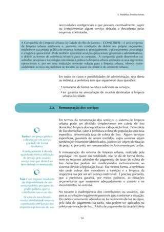 3. Modelos Institucionais 
A Companhia de Limpeza Urbana da Cidade do Rio de Janeiro – COMLURB/RJ – é uma empresa 
de limpeza urbana autônoma e, portanto, em condições de definir seu próprio orçamento, 
estabelecer sua própria política de recursos humanos e, principalmente, o planejamento, a estratégia 
e a logística operacional. Pode também terceirizar serviços operacionais, gerenciais e administrativos, 
e definir os termos de referência técnicos para os contratos. A companhia pode desenvolver ou 
subsidiar pesquisas e tecnologias vinculadas à prática da limpeza urbana em todos os seus segmentos 
operacionais e, por ser uma instituição somente voltada para a limpeza urbana, oferece maior 
visibilidade ao foco da prefeitura no tocante ao asseio da cidade e do ambiente urbano. 
Em todos os casos e possibilidades de administração, seja direta 
ou indireta, a prefeitura tem que equacionar duas questões: 
• remunerar de forma correta e suficiente os serviços; 
• ter garantia na arrecadação de receitas destinadas à limpeza 
urbana da cidade. 
3.3. Remuneração dos serviços 
Em termos da remuneração dos serviços, o sistema de limpeza 
urbana pode ser dividido simplesmente em coleta de lixo 
domiciliar, limpeza dos logradouros e disposição final. Pela coleta 
de lixo domiciliar, cabe à prefeitura cobrar da população uma taxa 
específica, denominada taxa de coleta de lixo. Alguns serviços 
específicos, passíveis de serem medidos, cujos usuários sejam 
também perfeitamente identificados, podem ser objeto de fixação 
de preço e, portanto, ser remunerados exclusivamente por tarifas. 
A remuneração do sistema de limpeza urbana, realizada pela 
população em quase sua totalidade, não se dá de forma direta, 
nem os recursos advindos do pagamento de taxas de coleta de 
lixo domiciliar podem ser condicionados exclusivamente ao 
sistema, devido à legislação fiscal. Da mesma forma, a prefeitura 
não pode cobrar dos moradores a varrição e a limpeza da 
respectiva rua por ser um serviço indivisível. É preciso, portanto, 
que a prefeitura garanta, por meios políticos, as dotações 
orçamentárias que sustentem adequadamente o custeio e os 
investimentos no sistema. 
No tocante à inadimplência dos contribuintes ou usuários, são 
parcas as soluções legalmente possíveis para contornar a situação. 
Os cortes comumente adotados no fornecimento de luz ou água, 
pela falta de pagamento da tarifa, não podem ser aplicados na 
coleta ou remoção de lixo. A falta de pagamento da taxa de coleta 
14 
Tarifa é um preço público 
cobrado por um serviço 
prestado de forma 
facultativa. 
A tarifa somente é devida 
quando da efetiva utilização 
do serviço pelo usuário, 
serviço este que deverá ser 
bem definido e mensurado. 
Taxa é um imposto resultante 
da disponibilidade de um 
serviço público por parte do 
poder público, quer o 
contribuinte use-o ou não. 
O valor da taxa deverá 
revelar divisibilidade entre os 
contribuintes em função dos 
respectivos potenciais de uso. 
necessidades contigenciais e que possam, eventualmente, suprir 
ou complementar algum serviço deixado a descoberto pelas 
empresas contratadas. 
 