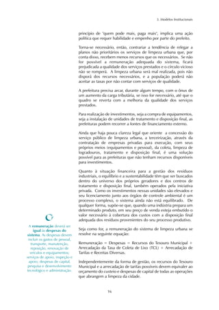 3. Modelos Institucionais 
princípio de "quem pode mais, paga mais", implica uma ação 
política que requer habilidade e empenho por parte do prefeito. 
Torna-se necessário, então, contrariar a tendência de relegar a 
planos não prioritários os serviços de limpeza urbana que, por 
conta disso, recebem menos recursos que os necessários. Se não 
for possível a remuneração adequada do sistema, ficará 
prejudicada a qualidade dos serviços prestados e o círculo vicioso 
não se romperá. A limpeza urbana será mal realizada, pois não 
disporá dos recursos necessários, e a população poderá não 
aceitar as taxas por não contar com serviços de qualidade. 
A prefeitura precisa arcar, durante algum tempo, com o ônus de 
um aumento da carga tributária, se isso for necessário, até que o 
quadro se reverta com a melhoria da qualidade dos serviços 
prestados. 
Para realização de investimentos, seja a compra de equipamentos, 
seja a instalação de unidades de tratamento e disposição final, as 
prefeituras podem recorrer a fontes de financiamento externo. 
Ainda que haja pouca clareza legal que oriente a concessão do 
serviço público de limpeza urbana, a terceirização, através da 
contratação de empresas privadas para execução, com seus 
próprios meios (equipamentos e pessoal), da coleta, limpeza de 
logradouros, tratamento e disposição final, é uma solução 
possível para as prefeituras que não tenham recursos disponíveis 
para investimentos. 
Quanto à situação financeira para a gestão dos resíduos 
industriais, o equilíbrio e a sustentabilidade têm que ser buscados 
dentro do universo dos próprios geradores e dos centros de 
tratamento e disposição final, também operados pela iniciativa 
privada. Como os investimentos nessas unidades são elevados e 
seu licenciamento junto aos órgãos de controle ambiental é um 
processo complexo, o sistema ainda não está equilibrado. De 
qualquer forma, supõe-se que, quando uma indústria prepara um 
determinado produto, em seu preço de venda esteja embutido o 
valor necessário à cobertura dos custos com a disposição final 
adequada dos resíduos provenientes do seu processo produtivo. 
Seja como for, a remuneração do sistema de limpeza urbana se 
resolve na seguinte equação: 
Remuneração = Despesas = Recursos do Tesouro Municipal + 
Arrecadação da Taxa de Coleta de Lixo (TCL) + Arrecadação de 
Tarifas e Receitas Diversas. 
Independentemente da forma de gestão, os recursos do Tesouro 
Municipal e a arrecadação de tarifas possíveis devem equivaler ao 
orçamento do custeio e despesas de capital de todas as operações 
que abrangem a limpeza da cidade. 
16 
A remuneração deverá ser 
igual às despesas do 
sistema. As despesas devem 
incluir os gastos de pessoal, 
transporte, manutenção, 
reposição, renovação de 
veículos e equipamentos; 
serviços de apoio, inspeção e 
apoio; despesas de capital, 
pesquisa e desenvolvimento 
tecnológico e administração. 
 