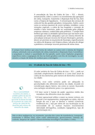 3. Modelos Institucionais 
A arrecadação da Taxa de Coleta de Lixo – TCL – deverá, 
tentativamente, cobrir o custeio e os investimentos das operações 
de coleta, transporte, tratamento e disposição final do lixo, bem 
como a limpeza de logradouros. A remuneração dos serviços de 
coleta de lixo dos grandes geradores (restaurantes, hotéis), assim 
como os serviços passíveis de serem tarifados (medidos), como 
remoções especiais, a coleta de lixo hospitalar e remoção de 
entulho e bens inservíveis, pode ser sustentada pelas próprias 
empresas coletoras, credenciadas pela prefeitura. É sempre bom 
lembrar que todas as atividades operacionais que não forem auto-sustentadas 
por tarifas adequadas e por um sistema eficiente de 
arrecadação serão por recursos do Tesouro Municipal e, portanto, 
devem ser previstas no orçamento do Município, especificamente 
na rubrica de despesas com limpeza urbana, sob pena de obrigar 
a prefeitura a remanejar recursos preciosos de outras áreas. 
É sempre bom lembrar que uma forma de reduzir os custos com o sistema de limpeza 
urbana, sobretudo com as atividades de coleta, tratamento e disposição final, é sensibilizar 
a população a reduzir a quantidade de lixo gerado, assim como implantar programas 
específicos como a segregação do lixo na fonte geradora com fins de reciclagem, ou até 
mesmo a criação de bolsas de resíduos para a reciclagem. 
3.4. O cálculo da Taxa de Coleta de Lixo – TCL 
O valor unitário da Taxa de Coleta de Lixo – TCL –, pode ser 
calculado simplesmente dividindo-se o custo total anual da 
coleta de lixo domiciliar pelo número de domicílios existentes 
na cidade. 
Todavia, esse valor unitário pode ser adequado às 
peculiaridades dos diferentes bairros da cidade, levando em 
consideração alguns fatores, tais como os sociais (buscando 
uma tarifação socialmente justa) e os operacionais. 
•O fator social é função do poder aquisitivo médio dos 
moradores das diferentes áreas da cidade. 
•O fator operacional reflete o maior ou menor esforço, em 
pessoal e em equipamentos, empregado na coleta, seja em 
função do uso a que se destina o imóvel (comercial, 
residencial etc.), seja por efeito de sua localização ou da 
necessidade de se realizar maiores investimentos 
(densidade demográfica, condições topográficas, tipo de 
pavimentação etc.). 
17 
Para a sustentabilidade 
econômica do sistema, a 
unidade padrão da Taxa de 
Coleta de Lixo – TCL – é o 
quociente da divisão do total 
do orçamento de custeio dos 
serviços de coleta de lixo 
domiciliar pelo número de 
domicílios da cidade. 
Não se deve negligenciar, no orçamento, parcelas dos custos de transferência, transporte, 
tratamento e destino final, assim como administração, gerenciamento, sistemas de 
controle, despesas de capital e desenvolvimento tecnológico vinculados à coleta. 
 