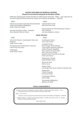 GESTÃO INTEGRADA DE RESÍDUOS SÓLIDOS 
Manual Gerenciamento Integrado de Resíduos Sólidos 
Publicação elaborada pelo Instituto Brasileiro de Administração Municipal – IBAM –, sob o patrocínio da 
Secretaria Especial de Desenvolvimento Urbano da Presidência da República – SEDU/PR. 
Ministro da Secretaria Especial de Desenvolvimento 
Urbano da Presidência da República 
Ovídio Antônio de Angelis 
FICHA TÉCNICA 
Coordenação Técnica 
Victor Zular Zveibil 
Conteúdo Técnico 
José Henrique Penido Monteiro 
Carlos Eugênio Moutinho Figueiredo 
Antônio Fernando Magalhães 
Marco Antônio França de Melo 
João Carlos Xavier de Brito 
Tarquínio Prisco Fernandes de Almeida 
Gilson Leite Mansur 
Organização e Revisão 
Sergio Rodrigues Bahia 
Revisão do Texto 
Fátima Caroni 
Projeto Gráfico 
Clan Design Prog. Visual e Desenho Industrial Ltda. 
Diagramação 
Claudio Fernandes 
Emmanuel Khodja 
Coordenação Editorial 
Sandra Mager 
Normalização Bibliográfica 
Biblioteca do IBAM 
FICHA CATALOGRÁFICA 
SEDU 
Manual de Gerenciamento Integrado de resíduos sólidos / José Henrique Penido Monteiro ...[et al.]; 
coordenação técnica Victor Zular Zveibil. Rio de Janeiro: IBAM, 2001. 
200 p.; 21,0 x 29,7cm 
Patrocínio: Secretaria Especial de Desenvolvimento Urbano da Presidência da República – SEDU/PR. 
1 - Resíduos sólidos. I - Monteiro, José Henrique Penido, II - Zveibil, Victor Zular (coord.). III - Instituto 
Brasileiro de Administração Municipal. 
628.4 (CDD 15.ed.) 
Secretária de Política Urbana - Substituta 
Mirna Quinderé Belmino Chaves 
Gerente de Projetos, Coordenadora Técnica do 
Programa 
Nadja Limeira Araújo 
Acompanhamento Institucional e Financeiro 
Cátia Ferreira dos Santos 
Colaboração 
André Afonso Vanzan 
IBAM 
Superintendente Geral 
Mara Biasi Ferrari Pinto 
Superintendente de Desenvolvimento Urbano e 
Meio Ambiente 
Ana Lúcia Nadalutti La Rovere 
SEDU IBAM 
 