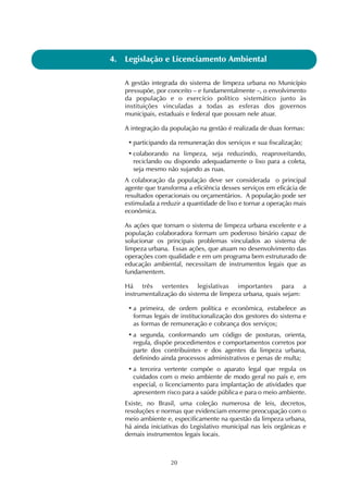 4. Legislação e Licenciamento Ambiental 
A gestão integrada do sistema de limpeza urbana no Município 
pressupõe, por conceito – e fundamentalmente –, o envolvimento 
da população e o exercício político sistemático junto às 
instituições vinculadas a todas as esferas dos governos 
municipais, estaduais e federal que possam nele atuar. 
A integração da população na gestão é realizada de duas formas: 
• participando da remuneração dos serviços e sua fiscalização; 
• colaborando na limpeza, seja reduzindo, reaproveitando, 
reciclando ou dispondo adequadamente o lixo para a coleta, 
seja mesmo não sujando as ruas. 
A colaboração da população deve ser considerada o principal 
agente que transforma a eficiência desses serviços em eficácia de 
resultados operacionais ou orçamentários. A população pode ser 
estimulada a reduzir a quantidade de lixo e tornar a operação mais 
econômica. 
As ações que tornam o sistema de limpeza urbana excelente e a 
população colaboradora formam um poderoso binário capaz de 
solucionar os principais problemas vinculados ao sistema de 
limpeza urbana. Essas ações, que atuam no desenvolvimento das 
operações com qualidade e em um programa bem estruturado de 
educação ambiental, necessitam de instrumentos legais que as 
fundamentem. 
Há três vertentes legislativas importantes para a 
instrumentalização do sistema de limpeza urbana, quais sejam: 
• a primeira, de ordem política e econômica, estabelece as 
formas legais de institucionalização dos gestores do sistema e 
as formas de remuneração e cobrança dos serviços; 
• a segunda, conformando um código de posturas, orienta, 
regula, dispõe procedimentos e comportamentos corretos por 
parte dos contribuintes e dos agentes da limpeza urbana, 
definindo ainda processos administrativos e penas de multa; 
• a terceira vertente compõe o aparato legal que regula os 
cuidados com o meio ambiente de modo geral no país e, em 
especial, o licenciamento para implantação de atividades que 
apresentem risco para a saúde pública e para o meio ambiente. 
Existe, no Brasil, uma coleção numerosa de leis, decretos, 
resoluções e normas que evidenciam enorme preocupação com o 
meio ambiente e, especificamente na questão da limpeza urbana, 
há ainda iniciativas do Legislativo municipal nas leis orgânicas e 
demais instrumentos legais locais. 
20 
 