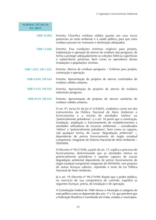 23 
4. Legislação e Licenciamento Ambiental 
Ementa: Classifica resíduos sólidos quanto aos seus riscos 
potenciais ao meio ambiente e à saúde pública, para que estes 
resíduos possam ter manuseio e destinação adequados. 
Ementa: Fixa condições mínimas exigíveis para projeto, 
implantação e operação de aterros de resíduos não perigosos, de 
forma a proteger adequadamente as coleções hídricas superficiais 
e subterrâneas próximas, bem como os operadores destas 
instalações e populações vizinhas. 
Ementa: Aterros de resíduos perigosos – Critérios para projeto, 
construção e operação. 
Ementa: Apresentação de projetos de aterros controlados de 
resíduos sólidos urbanos. 
Ementa: Apresentação de projetos de aterros de resíduos 
industriais perigosos. 
Ementa: Apresentação de projetos de aterros sanitários de 
resíduos sólidos urbanos. 
O art. 9º, inciso IV, da Lei nº 6.938/81, estabelece como um dos 
instrumentos da Política Nacional de Meio Ambiente o 
licenciamento e a revisão de atividades "efetiva" ou 
"potencialmente poluidoras", e o art. 10 prevê que a construção, 
instalação, ampliação e funcionamento de estabelecimentos e 
atividades utilizadoras de recursos ambientais – considerados 
"efetivo" e "potencialmente poluidores", bem como os capazes, 
sob qualquer forma, de causar "degradação ambiental" –, 
dependerão de prévio licenciamento do órgão estadual 
competente, integrante do Sistema Nacional de Meio Ambiente – 
SISNAMA. 
O Decreto nº 99.274/90, a partir do art. 17, explica o processo de 
licenciamento, determinando que as atividades efetiva ou 
potencialmente poluidoras e aquelas capazes de causar 
degradação ambiental dependerão de prévio licenciamento do 
órgão estadual competente integrante do SISNAMA, sem prejuízo 
de outras licenças cabíveis, repetindo o texto da Lei Política 
Nacional de Meio Ambiente. 
Já o art. 19 (Decreto nº 99.274/90) dispõe que o poder público, 
no exercício de sua competência de controle, expedirá as 
seguintes licenças: prévia, de instalação e de operação. 
A Constituição Federal de 1988 elevou o Município à categoria de 
ente político como se depreende dos arts. 1º e 18, que prevêem que 
a Federação Brasileira é constituída da União, estados e municípios. 
NORMAS TÉCNICAS 
DA ABNT 
NBR 10.004 
NBR 13.896 
NBR 1.057; NB 1.025 
NBR 8.849; NB 844 
NBR 8.418; NB 842 
NBR 8419; NB 843 
 