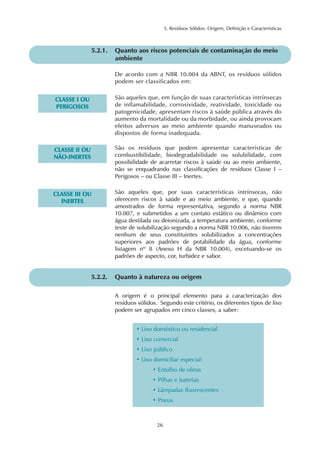5. Resíduos Sólidos: Origem, Definição e Características 
5.2.1. Quanto aos riscos potenciais de contaminação do meio 
De acordo com a NBR 10.004 da ABNT, os resíduos sólidos 
podem ser classificados em: 
26 
CLASSE II OU 
NÃO-INERTES 
ambiente 
São os resíduos que podem apresentar características de 
combustibilidade, biodegradabilidade ou solubilidade, com 
possibilidade de acarretar riscos à saúde ou ao meio ambiente, 
não se enquadrando nas classificações de resíduos Classe I – 
Perigosos – ou Classe III – Inertes. 
CLASSE III OU 
INERTES 
São aqueles que, por suas características intrínsecas, não 
oferecem riscos à saúde e ao meio ambiente, e que, quando 
amostrados de forma representativa, segundo a norma NBR 
10.007, e submetidos a um contato estático ou dinâmico com 
água destilada ou deionizada, a temperatura ambiente, conforme 
teste de solubilização segundo a norma NBR 10.006, não tiverem 
nenhum de seus constituintes solubilizados a concentrações 
superiores aos padrões de potabilidade da água, conforme 
listagem nº 8 (Anexo H da NBR 10.004), excetuando-se os 
padrões de aspecto, cor, turbidez e sabor. 
5.2.2. Quanto à natureza ou origem 
A origem é o principal elemento para a caracterização dos 
resíduos sólidos. Segundo este critério, os diferentes tipos de lixo 
podem ser agrupados em cinco classes, a saber: 
• Lixo doméstico ou residencial 
• Lixo comercial 
• Lixo público 
• Lixo domiciliar especial: 
• Entulho de obras 
• Pilhas e baterias 
• Lâmpadas fluorescentes 
• Pneus 
CLASSE I OU 
PERIGOSOS 
São aqueles que, em função de suas características intrínsecas 
de inflamabilidade, corrosividade, reatividade, toxicidade ou 
patogenicidade, apresentam riscos à saúde pública através do 
aumento da mortalidade ou da morbidade, ou ainda provocam 
efeitos adversos ao meio ambiente quando manuseados ou 
dispostos de forma inadequada. 
 