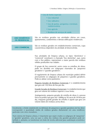 5. Resíduos Sólidos: Origem, Definição e Características 
• Lixo de fontes especiais 
• Lixo industrial 
• Lixo radioativo 
• Lixo de portos, aeroportos e terminais 
rodoferroviários 
• Lixo agrícola 
• Resíduos de serviços de saúde 
27 
LIXO DOMÉSTICO 
OU RESIDENCIAL 
São os resíduos gerados nas atividades diárias em casas, 
apartamentos, condomínios e demais edificações residenciais. 
LIXO COMERCIAL 
São os resíduos gerados em estabelecimentos comerciais, cujas 
características dependem da atividade ali desenvolvida. 
Nas atividades de limpeza urbana, os tipos "doméstico" e 
"comercial" constituem o chamado "lixo domiciliar", que, junto 
com o lixo público, representam a maior parcela dos resíduos 
sólidos produzidos nas cidades. 
O grupo de lixo comercial, assim como os entulhos de obras, 
pode ser dividido em subgrupos chamados de "pequenos 
geradores" e "grandes geradores". 
O regulamento de limpeza urbana do município poderá definir 
precisamente os subgrupos de pequenos e grandes geradores. 
Pode-se adotar como parâmetro: 
Pequeno Gerador de Resíduos Comerciais é o estabelecimento 
que gera até 120 litros de lixo por dia. 
Grande Gerador de Resíduos Comerciais é o estabelecimento que 
gera um volume de resíduos superior a esse limite. 
Analogamente, pequeno gerador de entulho de obras é a pessoa 
física ou jurídica que gera até 1.000kg ou 50 sacos de 30 litros por 
dia, enquanto grande gerador de entulho é aquele que gera um 
volume diário de resíduos acima disso. 
Geralmente, o limite estabelecido na definição de pequenos e grandes geradores de lixo deve 
corresponder à quantidade média de resíduos gerados diariamente em uma residência 
particular com cinco moradores. 
Num sistema de limpeza urbana, é importante que sejam criados os subgrupos de "pequenos" 
e "grandes" geradores, uma vez que a coleta dos resíduos dos grandes geradores pode ser 
tarifada e, portanto, se transformar em fonte de receita adicional para sustentação econômica 
do sistema. 
 