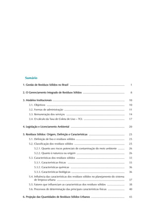 Sumário 
1. Gestão de Resíduos Sólidos no Brasil ........................................................................... 1 
2. O Gerenciamento Integrado de Resíduos Sólidos ......................................................... 8 
3. Modelos Institucionais ................................................................................................... 10 
3.1. Objetivos ........................................................................................................... 10 
3.2. Formas de administração ................................................................................... 11 
3.3. Remuneração dos serviços ................................................................................ 14 
3.4. O cálculo da Taxa de Coleta de Lixo – TCL ........................................................ 17 
4. Legislação e Licenciamento Ambiental .......................................................................... 20 
5. Resíduos Sólidos: Origem, Definição e Características ................................................. 25 
5.1. Definição de lixo e resíduos sólidos ................................................................... 25 
5.2. Classificação dos resíduos sólidos ..................................................................... 25 
5.2.1. Quanto aos riscos potenciais de contaminação do meio ambiente ......... 26 
5.2.2. Quanto à natureza ou origem .................................................................. 26 
5.3. Características dos resíduos sólidos .................................................................. 33 
5.3.1. Características físicas .............................................................................. 33 
5.3.2. Características químicas .......................................................................... 36 
5.3.3. Características biológicas ......................................................................... 36 
5.4. Influência das características dos resíduos sólidos no planejamento do sistema 
de limpeza urbana ............................................................................................. 37 
5.5. Fatores que influenciam as características dos resíduos sólidos ........................ 38 
5.6. Processos de determinação das principais características físicas ....................... 40 
6. Projeção das Quantidades de Resíduos Sólidos Urbanos .............................................. 43 
 