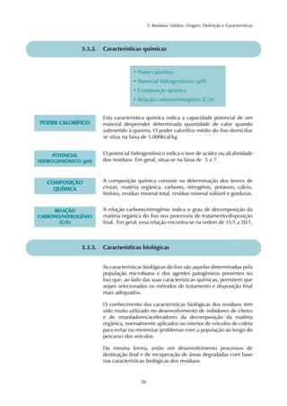 5. Resíduos Sólidos: Origem, Definição e Características 
5.3.2. Características químicas 
• Poder calorífico 
• Potencial hidrogeniônico (pH) 
• Composição química 
• Relação carbono/nitrogênio (C:N) 
5.3.3. Características biológicas 
As características biológicas do lixo são aquelas determinadas pela 
população microbiana e dos agentes patogênicos presentes no 
lixo que, ao lado das suas características químicas, permitem que 
sejam selecionados os métodos de tratamento e disposição final 
mais adequados. 
O conhecimento das características biológicas dos resíduos tem 
sido muito utilizado no desenvolvimento de inibidores de cheiro 
e de retardadores/aceleradores da decomposição da matéria 
orgânica, normalmente aplicados no interior de veículos de coleta 
para evitar ou minimizar problemas com a população ao longo do 
percurso dos veículos. 
Da mesma forma, estão em desenvolvimento processos de 
destinação final e de recuperação de áreas degradadas com base 
nas características biológicas dos resíduos. 
36 
PODER CALORÍFICO 
Esta característica química indica a capacidade potencial de um 
material desprender determinada quantidade de calor quando 
submetido à queima. O poder calorífico médio do lixo domiciliar 
se situa na faixa de 5.000kcal/kg. 
POTENCIAL 
HIDROGENIÔNICO (pH) 
O potencial hidrogeniônico indica o teor de acidez ou alcalinidade 
dos resíduos. Em geral, situa-se na faixa de 5 a 7. 
COMPOSIÇÃO 
QUÍMICA 
A composição química consiste na determinação dos teores de 
cinzas, matéria orgânica, carbono, nitrogênio, potássio, cálcio, 
fósforo, resíduo mineral total, resíduo mineral solúvel e gorduras. 
RELAÇÃO 
CARBONO/NITROGÊNIO 
(C:N) 
A relação carbono/nitrogênio indica o grau de decomposição da 
matéria orgânica do lixo nos processos de tratamento/disposição 
final. Em geral, essa relação encontra-se na ordem de 35/1 a 20/1. 
 
