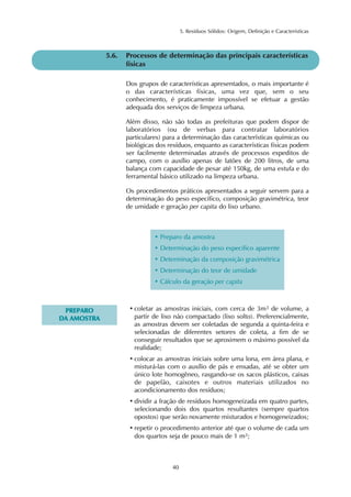 5. Resíduos Sólidos: Origem, Definição e Características 
40 
PREPARO 
DA AMOSTRA 
5.6. Processos de determinação das principais características 
físicas 
Dos grupos de características apresentados, o mais importante é 
o das características físicas, uma vez que, sem o seu 
conhecimento, é praticamente impossível se efetuar a gestão 
adequada dos serviços de limpeza urbana. 
Além disso, não são todas as prefeituras que podem dispor de 
laboratórios (ou de verbas para contratar laboratórios 
particulares) para a determinação das características químicas ou 
biológicas dos resíduos, enquanto as características físicas podem 
ser facilmente determinadas através de processos expeditos de 
campo, com o auxílio apenas de latões de 200 litros, de uma 
balança com capacidade de pesar até 150kg, de uma estufa e do 
ferramental básico utilizado na limpeza urbana. 
Os procedimentos práticos apresentados a seguir servem para a 
determinação do peso específico, composição gravimétrica, teor 
de umidade e geração per capita do lixo urbano. 
• Preparo da amostra 
• Determinação do peso específico aparente 
• Determinação da composição gravimétrica 
• Determinação do teor de umidade 
• Cálculo da geração per capita 
• coletar as amostras iniciais, com cerca de 3m3 de volume, a 
partir de lixo não compactado (lixo solto). Preferencialmente, 
as amostras devem ser coletadas de segunda a quinta-feira e 
selecionadas de diferentes setores de coleta, a fim de se 
conseguir resultados que se aproximem o máximo possível da 
realidade; 
• colocar as amostras iniciais sobre uma lona, em área plana, e 
misturá-las com o auxílio de pás e enxadas, até se obter um 
único lote homogêneo, rasgando-se os sacos plásticos, caixas 
de papelão, caixotes e outros materiais utilizados no 
acondicionamento dos resíduos; 
• dividir a fração de resíduos homogeneizada em quatro partes, 
selecionando dois dos quartos resultantes (sempre quartos 
opostos) que serão novamente misturados e homogeneizados; 
• repetir o procedimento anterior até que o volume de cada um 
dos quartos seja de pouco mais de 1 m3; 
 