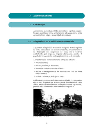 7. Acondicionamento 
Acondicionar os resíduos sólidos domiciliares significa prepará-los 
para a coleta de forma sanitariamente adequada, como ainda 
compatível com o tipo e a quantidade de resíduos. 
7.2. A importância do acondicionamento adequado 
45 
7.1. Conceituação 
A qualidade da operação de coleta e transporte de lixo depende 
da forma adequada do seu acondicionamento, armazenamento e 
da disposição dos recipientes no local, dia e horários 
estabelecidos pelo órgão de limpeza urbana para a coleta. A 
população tem, portanto, participação decisiva nesta operação. 
A importância do acondicionamento adequado está em: 
• evitar acidentes; 
• evitar a proliferação de vetores; 
•minimizar o impacto visual e olfativo; 
• reduzir a heterogeneidade dos resíduos (no caso de haver 
coleta seletiva); 
• facilitar a realização da etapa da coleta. 
Infelizmente, o que se verifica em muitas cidades é o surgimento 
espontâneo de pontos de acumulação de lixo domiciliar a céu 
aberto, expostos indevidamente ou espalhados nos logradouros, 
prejudicando o ambiente e arriscando a saúde pública. 
Acúmulo de lixo a céu aberto 
 