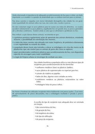 7. Acondicionamento 
Ainda relacionado à importância do adequado acondicionamento do lixo para a coleta, um dado 
importante a se ressaltar é a questão da atratividade que os resíduos exercem para os animais. 
Nas áreas carentes e naquelas com menor densidade demográfica das cidades há, em geral, 
maior quantidade de animais soltos nas ruas, tais como cães, cavalos e porcos. 
Os cães costumam rasgar os sacos plásticos para ter acesso aos restos de alimentos; os cavalos 
sacodem violentamente os sacos plásticos, espalhando lixo em grande área; os porcos aprendem 
até a derrubar contêineres. Existem ainda os ratos que se alimentam e proliferam no lixo. 
Para reduzir a ação danosa desses animais, recomenda-se que: 
• a prefeitura promova regularmente ações de apreensão dos animais domésticos, estudando, 
inclusive, a possibilidade de esterilização dos mesmos; 
• a coleta das áreas carentes seja efetuada com maior freqüência, de preferência diariamente, 
e com regularidade no restante da cidade; 
• a população desses locais seja instruída a colocar as embalagens em cima dos muros ou de 
plataformas (que não resolve para os animais de porte alto como os eqüinos); 
• sejam providenciados contêineres plásticos para acondicionamento do lixo, com dispositivos 
especiais de ancoragem para maior estabilidade; 
• o órgão de limpeza urbana se encarregue do combate aos ratos. 
Nas cidades brasileiras a população utiliza os mais diversos tipos de 
recipientes para acondicionamento do lixo domiciliar: 
• vasilhames metálicos (latas) ou plásticos (baldes); 
• sacos plásticos de supermercados ou especiais para lixo; 
• caixotes de madeira ou papelão; 
• latões de óleo, algumas vezes cortados ao meio; 
• contêineres metálicos ou plásticos, estacionários ou sobre 
rodas; 
• embalagens feitas de pneus velhos. 
No Norte e Nordeste são utilizados recipientes feitos habilmente com pneus usados. É um meio 
de aproveitamento de pneus descartados, mas a embalagem resultante é pesada e pouco 
prática. 
A escolha do tipo de recipiente mais adequado deve ser orientada 
em função: 
• das características do lixo; 
• da geração do lixo; 
• da freqüência da coleta; 
• do tipo de edificação; 
• do preço do recipiente. 
46 
 