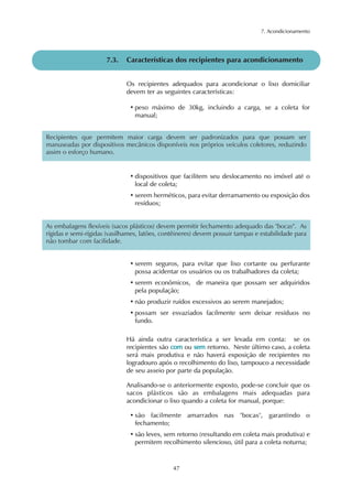 7. Acondicionamento 
7.3. Características dos recipientes para acondicionamento 
Os recipientes adequados para acondicionar o lixo domiciliar 
devem ter as seguintes características: 
• peso máximo de 30kg, incluindo a carga, se a coleta for 
manual; 
Recipientes que permitem maior carga devem ser padronizados para que possam ser 
manuseadas por dispositivos mecânicos disponíveis nos próprios veículos coletores, reduzindo 
assim o esforço humano. 
• dispositivos que facilitem seu deslocamento no imóvel até o 
local de coleta; 
• serem herméticos, para evitar derramamento ou exposição dos 
resíduos; 
As embalagens flexíveis (sacos plásticos) devem permitir fechamento adequado das "bocas". As 
rígidas e semi-rígidas (vasilhames, latões, contêineres) devem possuir tampas e estabilidade para 
não tombar com facilidade. 
• serem seguros, para evitar que lixo cortante ou perfurante 
possa acidentar os usuários ou os trabalhadores da coleta; 
• serem econômicos, de maneira que possam ser adquiridos 
pela população; 
• não produzir ruídos excessivos ao serem manejados; 
• possam ser esvaziados facilmente sem deixar resíduos no 
fundo. 
Há ainda outra característica a ser levada em conta: se os 
recipientes são com ou sem retorno. Neste último caso, a coleta 
será mais produtiva e não haverá exposição de recipientes no 
logradouro após o recolhimento do lixo, tampouco a necessidade 
de seu asseio por parte da população. 
Analisando-se o anteriormente exposto, pode-se concluir que os 
sacos plásticos são as embalagens mais adequadas para 
acondicionar o lixo quando a coleta for manual, porque: 
• são facilmente amarrados nas "bocas", garantindo o 
fechamento; 
• são leves, sem retorno (resultando em coleta mais produtiva) e 
permitem recolhimento silencioso, útil para a coleta noturna; 
47 
 
