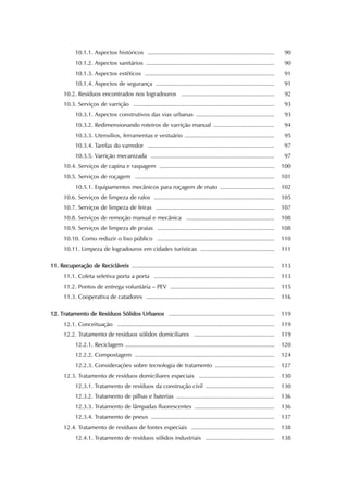 10.1.1. Aspectos históricos ............................................................................... 90 
10.1.2. Aspectos sanitários ................................................................................ 90 
10.1.3. Aspectos estéticos ................................................................................. 91 
10.1.4. Aspectos de segurança .......................................................................... 91 
10.2. Resíduos encontrados nos logradouros .......................................................... 92 
10.3. Serviços de varrição ........................................................................................ 93 
10.3.1. Aspectos construtivos das vias urbanas ................................................. 93 
10.3.2. Redimensionando roteiros de varrição manual ...................................... 94 
10.3.3. Utensílios, ferramentas e vestuário ........................................................ 95 
10.3.4. Tarefas do varredor ............................................................................... 97 
10.3.5. Varrição mecanizada ............................................................................. 97 
10.4. Serviços de capina e raspagem ........................................................................ 100 
10.5. Serviços de roçagem ....................................................................................... 101 
10.5.1. Equipamentos mecânicos para roçagem de mato .................................. 102 
10.6. Serviços de limpeza de ralos ........................................................................... 105 
10.7. Serviços de limpeza de feiras .......................................................................... 107 
10.8. Serviços de remoção manual e mecânica ....................................................... 108 
10.9. Serviços de limpeza de praias ......................................................................... 108 
10.10. Como reduzir o lixo público ......................................................................... 110 
10.11. Limpeza de logradouros em cidades turísticas .............................................. 111 
11. Recuperação de Recicláveis ......................................................................................... 113 
11.1. Coleta seletiva porta a porta ........................................................................... 113 
11.2. Pontos de entrega voluntária – PEV ................................................................. 115 
11.3. Cooperativa de catadores ................................................................................ 116 
12. Tratamento de Resíduos Sólidos Urbanos .................................................................. 119 
12.1. Conceituação .................................................................................................. 119 
12.2. Tratamento de resíduos sólidos domiciliares .................................................. 119 
12.2.1. Reciclagem ............................................................................................. 120 
12.2.2. Compostagem ....................................................................................... 124 
12.2.3. Considerações sobre tecnologia de tratamento ..................................... 127 
12.3. Tratamento de resíduos domiciliares especiais ............................................... 130 
12.3.1. Tratamento de resíduos da construção civil ........................................... 130 
12.3.2. Tratamento de pilhas e baterias ............................................................. 136 
12.3.3. Tratamento de lâmpadas fluorescentes .................................................. 136 
12.3.4. Tratamento de pneus ............................................................................. 137 
12.4. Tratamento de resíduos de fontes especiais .................................................... 138 
12.4.1. Tratamento de resíduos sólidos industriais ........................................... 138 
 