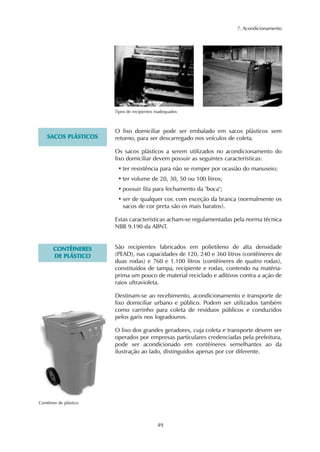 7. Acondicionamento 
Tipos de recipientes inadequados 
O lixo domiciliar pode ser embalado em sacos plásticos sem 
retorno, para ser descarregado nos veículos de coleta. 
Os sacos plásticos a serem utilizados no acondicionamento do 
lixo domiciliar devem possuir as seguintes características: 
• ter resistência para não se romper por ocasião do manuseio; 
• ter volume de 20, 30, 50 ou 100 litros; 
• possuir fita para fechamento da "boca"; 
• ser de qualquer cor, com exceção da branca (normalmente os 
sacos de cor preta são os mais baratos). 
Estas características acham-se regulamentadas pela norma técnica 
NBR 9.190 da ABNT. 
49 
SACOS PLÁSTICOS 
São recipientes fabricados em polietileno de alta densidade 
(PEAD), nas capacidades de 120, 240 e 360 litros (contêineres de 
duas rodas) e 760 e 1.100 litros (contêineres de quatro rodas), 
constituídos de tampa, recipiente e rodas, contendo na matéria-prima 
um pouco de material reciclado e aditivos contra a ação de 
raios ultravioleta. 
Destinam-se ao recebimento, acondicionamento e transporte de 
lixo domiciliar urbano e público. Podem ser utilizados também 
como carrinho para coleta de resíduos públicos e conduzidos 
pelos garis nos logradouros. 
O lixo dos grandes geradores, cuja coleta e transporte devem ser 
operados por empresas particulares credenciadas pela prefeitura, 
pode ser acondicionado em contêineres semelhantes ao da 
ilustração ao lado, distinguidos apenas por cor diferente. 
CONTÊINERES 
DE PLÁSTICO 
Contêiner de plástico 
 