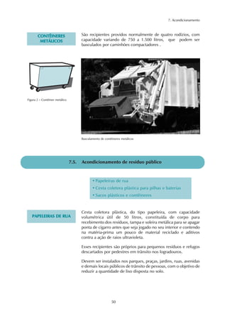 7. Acondicionamento 
• Papeleiras de rua 
• Cesta coletora plástica para pilhas e baterias 
• Sacos plásticos e contêineres 
50 
CONTÊINERES 
METÁLICOS 
São recipientes providos normalmente de quatro rodízios, com 
capacidade variando de 750 a 1.500 litros, que podem ser 
basculados por caminhões compactadores . 
7.5. Acondicionamento de resíduo público 
PAPELEIRAS DE RUA 
Cesta coletora plástica, do tipo papeleira, com capacidade 
volumétrica útil de 50 litros, constituída de corpo para 
recebimento dos resíduos, tampa e soleira metálica para se apagar 
ponta de cigarro antes que seja jogado no seu interior e contendo 
na matéria-prima um pouco de material reciclado e aditivos 
contra a ação de raios ultravioleta. 
Esses recipientes são próprios para pequenos resíduos e refugos 
descartados por pedestres em trânsito nos logradouros. 
Devem ser instalados nos parques, praças, jardins, ruas, avenidas 
e demais locais públicos de trânsito de pessoas, com o objetivo de 
reduzir a quantidade de lixo disposta no solo. 
Figura 2 – Contêiner metálico 
Basculamento de contêineres metálicos 
 