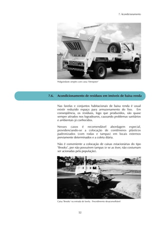 7. Acondicionamento 
Poliguindaste simples com caixa "Dempster" 
7.6. Acondicionamento de resíduos em imóveis de baixa renda 
Nas favelas e conjuntos habitacionais de baixa renda é usual 
existir reduzido espaço para armazenamento do lixo. Em 
conseqüência, os resíduos, logo que produzidos, são quase 
sempre atirados nos logradouros, causando problemas sanitários 
e ambientais já conhecidos. 
Nesses casos é recomendável abordagem especial, 
providenciando-se a colocação de contêineres plásticos 
padronizados (com rodas e tampas) em locais externos 
previamente determinados e a coleta diária. 
Não é conveniente a colocação de caixas estacionárias do tipo 
"Brooks", por não possuírem tampas (e se as tiver, não costumam 
ser acionadas pela população). 
Caixa "Brooks" na entrada de favela. Procedimento desaconselhável 
52 
 