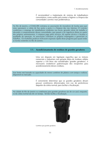 7. Acondicionamento 
É recomendável a implantação de sistema de trabalhadores 
comunitários, como auxílio para manter a higiene e a limpeza das 
comunidades carentes mais problemáticas. 
No Rio de Janeiro, a COMLURB contratou as associações de moradores de favelas para que 
estas operassem a coleta de lixo porta a porta e a limpeza das vias internas. O contrato 
condiciona o emprego de trabalhadores residentes nos locais, gerando oferta de trabalho e 
elevando o comportamento dessas comunidades, que passam a ter ingerência direta no asseio 
dos próprios assentamentos. A empresa paga pelos serviços, dá suporte técnico e fiscaliza a 
qualidade da operação. As associações contratam os próprios empregados e gerenciam os 
trabalhos. Os resultados positivos motivaram expansão rápida desse programa para quase todas 
as favelas existentes no Rio de Janeiro. 
7.7. Acondicionamento de resíduos de grandes geradores 
Uma vez disposto em legislação específica que os imóveis 
comerciais e industriais com geração diária de resíduos sólidos 
superior a 120 litros são considerados "grandes geradores", é 
necessário estabelecer padronização dos recipientes para 
acondicionamento desses resíduos. 
Esse limite está baseado na capacidade do menor contêiner de plástico com tampa e rodízios 
disponível no mercado. 
É conveniente determinar que os grandes geradores devam 
possuir contêineres diferenciados (em cor, de preferência) 
daqueles da coleta normal, para facilitar a fiscalização. 
Na cidade do Rio de Janeiro os contêineres para grandes geradores são de cor azul, enquanto 
os da coleta normal são de cor laranja. Tal fato facilita a fiscalização. 
Contêiner para grandes geradores 
53 
 