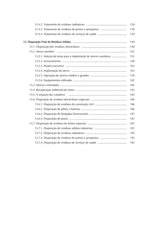 12.4.2. Tratamento de resíduos radioativos ....................................................... 139 
12.4.3. Tratamento de resíduos de portos e aeroportos ................................... 139 
12.4.4. Tratamento de resíduos de serviços de saúde ....................................... 139 
13. Disposição Final de Resíduos Sólidos ......................................................................... 149 
13.1. Disposição dos resíduos domiciliares ............................................................. 150 
13.2. Aterro sanitário .............................................................................................. 151 
13.2.1. Seleção de áreas para a implantação de aterros sanitários ..................... 151 
13.2.2. Licenciamento ....................................................................................... 158 
13.2.3. Projeto executivo .................................................................................. 163 
13.2.4. Implantação do aterro ........................................................................... 165 
13.2.5. Operação de aterros médios e grandes ................................................. 170 
13.2.6. Equipamentos utilizados ........................................................................ 182 
13.3. Aterros controlados ......................................................................................... 182 
13.4. Recuperação ambiental de lixões .................................................................... 183 
13.5. A situação dos catadores ............................................................................... 185 
13.6. Disposição de resíduos domiciliares especiais ................................................ 186 
13.6.1. Disposição de resíduos da construção civil ........................................... 186 
13.6.2. Disposição de pilhas e baterias ............................................................. 186 
13.6.3. Disposição de lâmpadas fluorescentes .................................................. 187 
13.6.4. Disposição de pneus .............................................................................. 187 
13.7. Disposição de resíduos de fontes especiais .................................................... 187 
13.7.1. Disposição de resíduos sólidos industriais ............................................ 187 
13.7.2. Disposição de resíduos radioativos ........................................................ 192 
13.7.3. Disposição de resíduos de portos e aeroportos .................................... 192 
13.7.4. Disposição de resíduos de serviços de saúde ....................................... 192 
 