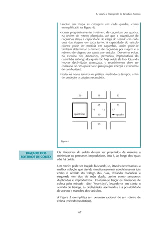 8. Coleta e Transporte de Resíduos Sólidos 
• anotar em mapa as cubagens em cada quadra, como 
exemplificado na Figura 4; 
• somar progressivamente o número de caçambas por quadra, 
na ordem do roteiro planejado, até que a quantidade de 
caçambas atinja a capacidade de carga do veículo em cada 
uma das viagens em cada turno. A capacidade do veículo 
coletor pode ser medida em caçambas. Assim pode-se 
também determinar o número de caçambas por viagem e o 
número de viagens por turno, por veículo. Devem-se evitar, 
na escolha dos itinerários, percursos improdutivos do 
caminhão ao longo dos quais não haja coleta de lixo. Quando 
houver declividade acentuada, o recolhimento deve ser 
realizado de cima para baixo para poupar energia e economia 
de combustível; 
• testar os novos roteiros na prática, medindo os tempos, a fim 
de proceder os ajustes necessários. 
20 17 
26 15 
10 15 
quarteirão quadra 
67 
Figura 4 
TRAÇADO DOS 
ROTEIROS DE COLETA 
18 
30 
25 
17 
Os itinerários de coleta devem ser projetados de maneira a 
minimizar os percursos improdutivos, isto é, ao longo dos quais 
não há coleta. 
Um roteiro pode ser traçado buscando-se, através de tentativas, a 
melhor solução que atenda simultaneamente condicionantes tais 
como o sentido do tráfego das ruas, evitando manobras à 
esquerda em vias de mão dupla, assim como percursos 
duplicados e improdutivos. Costuma-se traçar os itinerários de 
coleta pelo método dito "heurístico", levando-se em conta o 
sentido do tráfego, as declividades acentuadas e a possibilidade 
de acesso e manobra dos veículos. 
A Figura 5 exemplifica um percurso racional de um roteiro de 
coleta (método heurístico). 
 