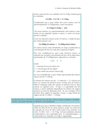 8. Coleta e Transporte de Resíduos Sólidos 
Como o peso do lixo a ser coletado é de 15.343kg, restarão para 
ser coletados: 
153.900 - 112.744 = 31.156kg 
Considerando que o peso médio dos novos roteiros será de 
aproximadamente 15.343kg/roteiro, serão necessários: 
31.156kg/15.343kg = 2,03 
2,03 novos roteiros, ou, aproximadamente, dois roteiros a mais, 
sendo um nas segundas, quartas e sextas e o outro nas terças, 
quintas e sábados. 
Como nos itinerários futuros serão 10 roteiros, a média de peso 
por roteiro passará a ser: 
153.900kg/10 roteiros = 15.390kg/roteiro futuro 
Os roteiros futuros serão desenhados no mapa considerando as 
concentrações do lixo em cada área (expressa em kg/m). 
Para isso, multiplicam-se, para cada itinerário futuro, as 
extensões de vias pelas concentrações de lixo, até se obter pesos 
aproximados de 15.390kg/roteiro, aplicando-se a fórmula: 
Sendo: 
L = extensão de vias do roteiro (m) 
C = concentração de lixo (kg/m) 
P = peso médio dos roteiros futuros (kg) 
No caso exemplificado, o peso médio (aproximado) dos roteiros 
futuros será de 15.390 kg. 
O número de viaturas será de: n° roteiros/4 = 2,5 viaturas por 
turno (as mesmas do primeiro turno, ficando uma de reserva). 
Pode-se empregar então três viaturas no primeiro turno e duas 
viaturas no segundo turno. O tipo e a capacidade das três 
viaturas a serem utilizadas dependerão do número de viagens 
possíveis ao local de disposição final. Se, por exemplo, forem 
possíveis duas viagens às segundas e terças, a carga média por 
viagem será de 15.390/2 = 7.695kg. 
Em dias de chuva o peso do lixo aumenta cerca de 20%. Deve-se ainda considerar a atividade 
turística, que pode aumentar ou diminuir o lixo produzido. 
Supondo que, para a hipotética região considerada, há aumento 
médio de 20% de lixo no verão, pode-se avaliar um acréscimo 
na geração de cerca de 40%. Cada roteiro teria, portanto, no 
verão, 15.390 x 1,4/2 = 10.773kg. Se forem utilizados veículos 
compactadores com capacidade para 12 toneladas/viagem, a 
coleta poderá ser realizada com folga e regularidade. 
70 
L x C P ~= 
 