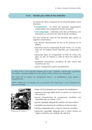 8. Coleta e Transporte de Resíduos Sólidos 
8.1.6. Veículos para coleta de lixo domiciliar 
As viaturas de coleta e transporte de lixo domiciliar podem ser de 
dois tipos: 
• compactadoras: no Brasil são utilizados equipamentos 
compactadores de carregamento traseiro ou lateral; 
• sem compactação: conhecidas como Baú ou Prefeitura, com 
fechamento na carroceria por meio de portas corrediças. 
Um bom veículo de coleta de lixo domiciliar deve possuir as 
seguintes características: 
• não permitir derramamento do lixo ou do chorume na via 
pública; 
• apresentar taxa de compactação de pelo menos 3:1, ou seja, 
cada 3m3 de resíduos ficarão reduzidos, por compactação, a 
1m3; 
• apresentar altura de carregamento na linha de cintura dos 
garis, ou seja, no máximo a 1,20m de altura em relação ao 
solo; 
• possibilitar esvaziamento simultâneo de pelo menos dois 
recipientes por vez; 
• possuir carregamento traseiro, de preferência; 
A coleta do lixo é uma operação perigosa para os garis. Quando o veículo pára, a guarnição 
fica sujeita a eventuais batidas de outras viaturas contra a traseira do compactador. 
Pior ainda são as viaturas de carregamento lateral – os trabalhadores ficam sujeitos a 
atropelamentos. 
Muito cuidado deve ser adotado com os mecanismos de compactação e com o transporte dos 
garis no caminhão. 
• dispor de local adequado para transporte dos trabalhadores; 
• apresentar descarga rápida do lixo no destino (no máximo em 
três minutos); 
• possuir compartimento de carregamento (vestíbulo) com 
capacidade para no mínimo 1,5m3; 
• possuir capacidade adequada de manobra e de vencer aclives; 
• possibilitar basculamento de contêineres de diversos tipos; 
• distribuir adequadamente a carga no chassi do caminhão; 
• apresentar capacidade adequada para o menor número de 
viagens ao destino, nas condições de cada área. 
71 
Basculamento de contêineres 
 