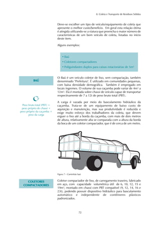 8. Coleta e Transporte de Resíduos Sólidos 
Deve-se escolher um tipo de veículo/equipamento de coleta que 
apresente o melhor custo/benefício. Em geral esta relação ótima 
é atingida utilizando-se a viatura que preencha o maior número de 
características de um bom veículo de coleta, listadas no início 
deste item. 
Alguns exemplos: 
• Baú 
• Coletores compactadores 
• Poliguindastes duplos para caixas estacionárias de 5m² 
72 
BAÚ 
O Baú é um veículo coletor de lixo, sem compactação, também 
denominado "Prefeitura". É utilizado em comunidades pequenas, 
com baixa densidade demográfica. Também é empregado em 
locais íngremes. O volume de sua caçamba pode variar de 4m³ a 
12m³. Ela é montada sobre chassi de veículo capaz de transportar 
respectivamente de 7 a 12t de peso bruto total (PBT). 
A carga é vazada por meio do basculamento hidráulico da 
caçamba. Trata-se de um equipamento de baixo custo de 
aquisição e manutenção, mas sua produtividade é reduzida e 
exige muito esforço dos trabalhadores da coleta, que devem 
erguer o lixo até a borda da caçamba, com mais de dois metros 
de altura, relativamente alta se comparada com a altura da borda 
da boca de um coletor compactador, que é de cerca de um metro. 
Peso bruto total (PBT) = 
peso próprio do chassi + 
peso próprio da caçamba + 
peso da carga 
Figura 7 – Caminhão baú 
COLETORES 
COMPACTADORES 
Coletor compactador de lixo, de carregamento traseiro, fabricado 
em aço, com capacidade volumétrica útil de 6, 10, 12, 15 e 
19m³, montado em chassi com PBT compatível (9, 12, 14, 16 e 
23t), podendo possuir dispositivo hidráulico para basculamento 
automático e independente de contêineres plásticos 
padronizados. 
 
