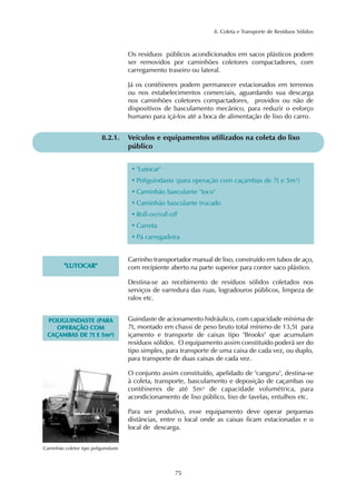 8. Coleta e Transporte de Resíduos Sólidos 
Os resíduos públicos acondicionados em sacos plásticos podem 
ser removidos por caminhões coletores compactadores, com 
carregamento traseiro ou lateral. 
Já os contêineres podem permanecer estacionados em terrenos 
ou nos estabelecimentos comerciais, aguardando sua descarga 
nos caminhões coletores compactadores, providos ou não de 
dispositivos de basculamento mecânico, para reduzir o esforço 
humano para içá-los até a boca de alimentação de lixo do carro. 
8.2.1. Veículos e equipamentos utilizados na coleta do lixo 
75 
público 
• "Lutocar" 
• Poliguindaste (para operação com caçambas de 7t e 5m³) 
• Caminhão basculante "toco" 
• Caminhão basculante trucado 
• Roll-on/roll-off 
• Carreta 
• Pá carregadeira 
"LUTOCAR" 
Carrinho transportador manual de lixo, construído em tubos de aço, 
com recipiente aberto na parte superior para conter saco plástico. 
Destina-se ao recebimento de resíduos sólidos coletados nos 
serviços de varredura das ruas, logradouros públicos, limpeza de 
ralos etc. 
POLIGUINDASTE (PARA 
OPERAÇÃO COM 
CAÇAMBAS DE 7t E 5m³) 
Caminhão coletor tipo poliguindaste 
Guindaste de acionamento hidráulico, com capacidade mínima de 
7t, montado em chassi de peso bruto total mínimo de 13,5t para 
içamento e transporte de caixas tipo "Brooks" que acumulam 
resíduos sólidos. O equipamento assim constituído poderá ser do 
tipo simples, para transporte de uma caixa de cada vez, ou duplo, 
para transporte de duas caixas de cada vez. 
O conjunto assim constituído, apelidado de "canguru", destina-se 
à coleta, transporte, basculamento e deposição de caçambas ou 
contêineres de até 5m³ de capacidade volumétrica, para 
acondicionamento de lixo público, lixo de favelas, entulhos etc. 
Para ser produtivo, esse equipamento deve operar pequenas 
distâncias, entre o local onde as caixas ficam estacionadas e o 
local de descarga. 
 