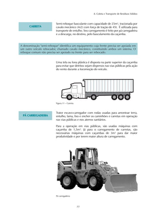 8. Coleta e Transporte de Resíduos Sólidos 
77 
CARRETA 
Semi-reboque basculante com capacidade de 25m³, tracionada por 
cavalo mecânico (4x2) com força de tração de 45t. É utilizada para 
transporte de entulho. Seu carregamento é feito por pá carregadeira 
e a descarga, no destino, pelo basculamento da caçamba. 
A denominação "semi-reboque" identifica um equipamento cuja frente precisa ser apoiada em 
um outro veículo rebocador, chamado cavalo mecânico, constituindo ambos um sistema. O 
reboque comum não precisa ser apoiado na frente para ser rebocado. 
Uma tela ou lona plástica é disposta na parte superior da caçamba 
para evitar que detritos sejam dispersos nas vias públicas pela ação 
do vento durante a locomoção do veículo. 
Figura 11 – Carreta 
PÁ CARREGADEIRA 
Trator escavo-carregador com rodas usadas para amontoar terra, 
entulho, lama, lixo e encher os caminhões e carretas em operação 
nas vias públicas e nos aterros sanitários. 
Para a operação em vias públicas, são usadas máquinas com 
caçamba de 1,5m³. Já para o carregamento de carretas, são 
necessárias máquinas com caçambas de 3m³ para dar maior 
produtividade e por terem maior altura de carregamento. 
Pá carregadeira 
 