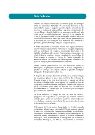 Nota Explicativa 
O tema da limpeza urbana está assumindo papel de destaque 
entre as crescentes demandas da sociedade brasileira e das 
comunidades locais. Seja pelos aspectos ligados à veiculação de 
doenças e, portanto, à saúde pública; seja pela contaminação de 
cursos d'água e lençóis freáticos, na abordagem ambiental; seja 
pelas questões sociais ligadas aos catadores – em especial às 
crianças que vivem nos lixões – ou ainda pelas pressões advindas 
das atividades turísticas, é fato que vários setores governamentais 
e da sociedade civil começam a se mobilizar para enfrentar o 
problema, por muito tempo relegado a segundo plano. 
A mídia está atenta, o Ministério Público e os órgãos ambientais 
atuam voltados especialmente na busca de soluções negociadas 
com as prefeituras em relação à erradicação dos lixões e do 
trabalho infantil que neles ocorre. Programas governamentais, nos 
níveis federal e estadual, vêm-se consolidando, com linhas de 
financiamento a projetos e Planos de Gestão Integrada de 
Resíduos Sólidos, em paralelo aos esforços para a formulação de 
políticas e legislação correspondentes a esse tema. 
Nesse cenário, pressionados por tais demandas, estão os 
Municípios, os principais responsáveis e o nível competente a 
prestar os serviços de limpeza urbana e garantir condições 
adequadas de disposição final do lixo. 
A despeito dos esforços de muitas prefeituras na implementação 
de programas, planos e ações para melhoria dos sistemas de 
limpeza urbana e de seu gerenciamento, e apesar de várias 
iniciativas realizadas pelas comunidades, em especial na direção 
de projetos de coleta seletiva e reciclagem, é sabido que o quadro 
geral é bastante grave: além de recursos, são necessários o 
aprimoramento e a capacitação das administrações municipais 
para enfrentar o problema. 
O IBAM manteve, ao longo de seus 50 anos de atuação, 
programas de capacitação e produção de material didático 
voltados para apoiar os municípios brasileiros interessados em 
se estruturar e avançar na melhoria do gerenciamento de seus 
sistemas de limpeza urbana. 
O Programa de Treinamento e Capacitação em Gestão Integrada 
de Resíduos Sólidos, patrocinado pela SEDU, do qual este Manual 
é parte, traz novo impulso e novas oportunidades nessa direção. 
O programa inclui um Curso a Distância em Gestão Integrada de 
Resíduos Sólidos, oferecido não apenas a técnicos e decisores 
municipais, mas estendendo-se a participantes de Câmaras e 
Conselhos Municipais, de ONGs, universidades e empresas 
 
