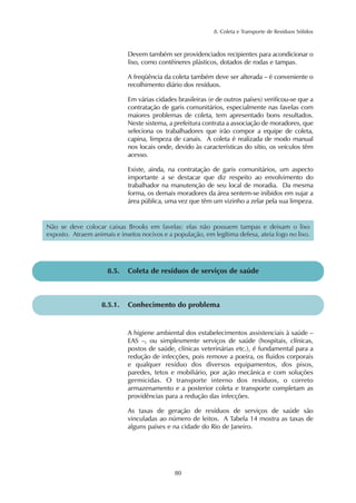 8. Coleta e Transporte de Resíduos Sólidos 
Devem também ser providenciados recipientes para acondicionar o 
lixo, como contêineres plásticos, dotados de rodas e tampas. 
A freqüência da coleta também deve ser alterada – é conveniente o 
recolhimento diário dos resíduos. 
Em várias cidades brasileiras (e de outros países) verificou-se que a 
contratação de garis comunitários, especialmente nas favelas com 
maiores problemas de coleta, tem apresentado bons resultados. 
Neste sistema, a prefeitura contrata a associação de moradores, que 
seleciona os trabalhadores que irão compor a equipe de coleta, 
capina, limpeza de canais. A coleta é realizada de modo manual 
nos locais onde, devido às características do sítio, os veículos têm 
acesso. 
Existe, ainda, na contratação de garis comunitários, um aspecto 
importante a se destacar que diz respeito ao envolvimento do 
trabalhador na manutenção de seu local de moradia. Da mesma 
forma, os demais moradores da área sentem-se inibidos em sujar a 
área pública, uma vez que têm um vizinho a zelar pela sua limpeza. 
Não se deve colocar caixas Brooks em favelas: elas não possuem tampas e deixam o lixo 
exposto. Atraem animais e insetos nocivos e a população, em legítima defesa, ateia fogo no lixo. 
8.5. Coleta de resíduos de serviços de saúde 
8.5.1. Conhecimento do problema 
A higiene ambiental dos estabelecimentos assistenciais à saúde – 
EAS –, ou simplesmente serviços de saúde (hospitais, clínicas, 
postos de saúde, clínicas veterinárias etc.), é fundamental para a 
redução de infecções, pois remove a poeira, os fluidos corporais 
e qualquer resíduo dos diversos equipamentos, dos pisos, 
paredes, tetos e mobiliário, por ação mecânica e com soluções 
germicidas. O transporte interno dos resíduos, o correto 
armazenamento e a posterior coleta e transporte completam as 
providências para a redução das infecções. 
As taxas de geração de resíduos de serviços de saúde são 
vinculadas ao número de leitos. A Tabela 14 mostra as taxas de 
alguns países e na cidade do Rio de Janeiro. 
80 
 