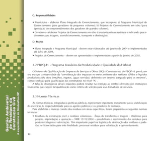 12
C. Responsabilidades
• Municípios - elaborar Plano Integrado de Gerenciamento, que incorpore: a) Programa Municipal de
Gerenciamento (para geradores de pequenos volumes); b) Projetos de Gerenciamento em obra (para
aprovação dos empreendimentos dos geradores de grandes volumes).
• Geradores – elaborar Projetos de Gerenciamento em obra (caracterizando os resíduos e indicando proce-
dimentos para triagem, acondicionamento, transporte e destinação).
D. Prazos
• Plano Integrado e Programa Municipal - devem estar elaborados até janeiro de 2004 e implementados
até julho de 2004.
• Projetos de Gerenciamento – devem ser apresentados e implementados a partir de janeiro de 2005.
3.2 PBPQ-H - Programa Brasileiro da Produtividade e Qualidade do Habitat
O Sistema de Qualificação de Empresas de Serviços e Obras (SIQ – Construtoras), do PBQP-H, prevê, em
seu escopo, a necessidade da “consideração dos impactos no meio ambiente dos resíduos sólidos e líquidos
produzidos pela obra (entulhos, esgotos, águas servidas), definindo um destino adequado para os mesmos”,
como condição para qualificação das construtoras no nível “A” .
A falta de observância desses requisitos poderá resultar na restrição ao crédito oferecido por instituições
financeiras que exigem tal qualificação como critério de seleção para seus tomadores de recursos.
3.3 Normas Técnicas
As normas técnicas, integradas às políticas públicas, representam importante instrumento para a viabilização
do exercício da responsabilidade para os agentes públicos e os geradores de resíduos.
Para viabilizar o manejo correto dos resíduos em áreas específicas, foram preparadas as seguintes normas
técnicas:
• Resíduos da construção civil e resíduos volumosos - Áreas de transbordo e triagem - Diretrizes para
projeto, implantação e operação – NBR 15112:2004 – possibilitam o recebimento dos resíduos para
posterior triagem e valorização. Têm importante papel na logística da destinação dos resíduos e pode-
rão, se licenciados para esta finalidade, processar resíduos para valorização e aproveitamento.
 