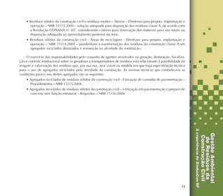 13
• Resíduos sólidos da construção civil e resíduos inertes – Aterros – Diretrizes para projeto, implantação e
operação – NBR 15113:2004 – solução adequada para disposição dos resíduos classe A, de acordo com
a Resolução CONAMA nº 307, considerando critérios para reservação dos materiais para uso futuro ou
disposição adequada ao aproveitamento posterior da área.
• Resíduos sólidos da construção civil - Áreas de reciclagem - Diretrizes para projeto, implantação e
operação – NBR 15114:2004 – possibilitam a transformação dos resíduos da construção classe A em
agregados reciclados destinados à reinserção na atividade da construção.
O exercício das responsabilidades pelo conjunto de agentes envolvidos na geração, destinação, fiscaliza-
ção e controle institucional sobre os geradores e transportadores de resíduos está relacionado à possibilidade da
triagem e valorização dos resíduos que, por sua vez, será viável na medida em que haja especificação técnica
para o uso de agregados reciclados pela atividade da construção. As normas técnicas que estabelecem as
condições para o uso destes agregados são as seguintes:
• Agregados reciclados de resíduos sólidos da construção civil - Execução de camadas de pavimentação –
Procedimentos – NBR 15115:2004.
• Agregados reciclados de resíduos sólidos da construção civil – Utilização em pavimentação e preparo de
concreto sem função estrutural – Requisitos – NBR 15116:2004
 