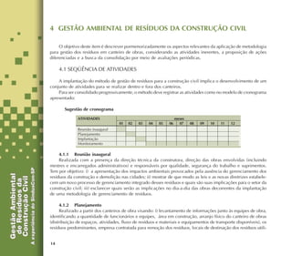 14
4 GESTÃO AMBIENTAL DE RESÍDUOS DA CONSTRUÇÃO CIVIL
O objetivo deste item é descrever pormenorizadamente os aspectos relevantes da aplicação de metodologia
para gestão dos resíduos em canteiro de obras, considerando as atividades inerentes, a proposição de ações
diferenciadas e a busca da consolidação por meio de avaliações periódicas.
4.1 SEQÜÊNCIA DE ATIVIDADES
A implantação do método de gestão de resíduos para a construção civil implica o desenvolvimento de um
conjunto de atividades para se realizar dentro e fora dos canteiros.
Para ser consolidado progressivamente, o método deve registrar as atividades como no modelo de cronograma
apresentado:
Sugestão de cronograma
4.1.1 Reunião inaugural
Realizada com a presença da direção técnica da construtora, direção das obras envolvidas (incluindo
mestres e encarregados administrativos) e responsáveis por qualidade, segurança do trabalho e suprimentos.
Tem por objetivo: i) a apresentação dos impactos ambientais provocados pela ausência do gerenciamento dos
resíduos da construção e demolição nas cidades; ii) mostrar de que modo as leis e as novas diretrizes estabele-
cem um novo processo de gerenciamento integrado desses resíduos e quais são suas implicações para o setor da
construção civil; iii) esclarecer quais serão as implicações no dia-a-dia das obras decorrentes da implantação
de uma metodologia de gerenciamento de resíduos.
4.1.2 Planejamento
Realizado a partir dos canteiros de obra visando: i) levantamento de informações junto às equipes de obra,
identificando a quantidade de funcionários e equipes, área em construção, arranjo físico do canteiro de obras
(distribuição de espaços, atividades, fluxo de resíduos e materiais e equipamentos de transporte disponíveis), os
resíduos predominantes, empresa contratada para remoção dos resíduos, locais de destinação dos resíduos utili-
meses
01 02 03 04 05 06 07 08 09 10 11 12
ATIVIDADES
Reunião inaugural
Planejamento
Implantação
Monitoramento
 