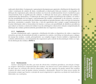 15
zados pela obra/coletor; ii) preparação e apresentação de proposta para aquisição e distribuição de dispositivos de
coleta e sinalização do canteiro de obras, considerando as observações feitas por mestres e encarregados; iii)
definição dos responsáveis pela coleta dos resíduos nos locais de acondicionamento inicial e transferência para
armazenamento final; iv) qualificação dos coletores; v) definição dos locais para a destinação dos resíduos e
cadastramento dos destinatários; vi) elaboração de rotina para o registro da destinação dos resíduos; vii) verifica-
ção das possibilidades de reciclagem e aproveitamento dos resíduos, notadamente os de alvenaria, concreto e
cerâmicos; viii) prévia caracterização dos resíduos que poderão ser gerados durante a obra com base em memoriais
descritivos, orçamentos e projetos. Nesta fase, a área de suprimentos deve cumprir o papel fundamental de
levantar informações sobre os fornecedores de insumos e serviços com possibilidade de identificar providências
para reduzir ao máximo o volume de resíduos (caso das embalagens) e desenvolver soluções compromissadas de
destinação dos resíduos preferencialmente preestabelecidas nos respectivos contratos.
4.1.3 Implantação
Iniciada imediatamente após a aquisição e distribuição de todos os dispositivos de coleta e respectivos
acessórios, por meio do treinamento de todos os operários no canteiro, com ênfase na instrução para o adequa-
do manejo dos resíduos, visando, principalmente, sua completa triagem. Envolve também a implantação de
controles administrativos, com treinamento dos responsáveis pelo controle da documentação relativa ao regis-
tro da destinação dos resíduos. (FOTO 5)
4.1.4 Monitoramento
Avaliar o desempenho da obra, por meio de check-lists e relatórios periódicos, em relação à limpe-
za, triagem e destinação compromissada dos resíduos. Isso deverá servir como referência para a direção
da obra atuar na correção dos desvios observados, tanto nos aspectos da gestão interna dos resíduos
(canteiro de obra) como da gestão externa (remoção e destinação). Devem ser feitas novas sessões de
treinamento sempre que houver a entrada de novos empreiteiros e operários ou diante de insuficiências
detectadas nas avaliações.
Foto 5
 