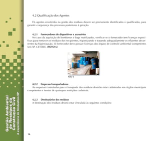 16
4.2 Qualificação dos Agentes
Os agentes envolvidos na gestão dos resíduos devem ser previamente identificados e qualificados, para
garantir a segurança dos processos posteriores à geração.
4.2.1 Fornecedores de dispositivos e acessórios
No caso da aquisição de bombonas e bags reutilizados, verificar se o fornecedor tem licenças especí-
ficas para remover os resíduos dos recipientes, higienizando e tratando adequadamente os efluentes decor-
rentes da higienização. O fornecedor deve possuir licenças dos órgãos de controle ambiental competentes
(em SP, CETESB). (FOTO 6)
4.2.2 Empresas transportadoras
As empresas contratadas para o transporte dos resíduos deverão estar cadastradas nos órgãos municipais
competentes e isentas de quaisquer restrições cadastrais.
4.2.3 Destinatários dos resíduos
A destinação dos resíduos deverá estar vinculada às seguintes condições:
Foto 6
 