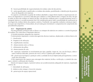 19
III - haverá possibilidade de reaproveitamento de resíduos antes de descartá-los;
IV - serão quantificados e qualificados os resíduos descartados, possibilitando a identificação de possíveis
focos de desperdício de materiais.
Os aspectos considerados na gestão de resíduos abordados a seguir dizem respeito à organização do can-
teiro e aos dispositivos e acessórios indicados para viabilizar a coleta diferenciada e a limpeza da obra. No que
se refere ao fluxo dos resíduos no interior da obra, são descritas condições para o acondicionamento inicial, o
transporte interno e o acondicionamento final. Há considerações gerais sobre a possibilidade de reutilização ou
reciclagem dos resíduos dentro dos próprios canteiros. Finalmente, são sugeridas condições contratuais especí-
ficas para que empreiteiros e fornecedores, de um modo geral, formalizem o compromisso de cumprimento dos
procedimentos propostos.
4.3.1 Organização do canteiro
Há uma profunda correlação entre os fluxos e os estoques de materiais em canteiro e o evento da geração
de resíduos. Por conta disso é importante observar:
• Acondicionamento adequado dos materiais
É extremamente importante a correta estocagem dos diversos materiais, obedecendo a critérios básicos de:
I - classificação;
II - freqüência de utilização;
III - empilhamento máximo;
IV - distanciamento entre as fileiras;
V - alinhamento das pilhas;
VI - distanciamento do solo;
VII - separação, isolamento ou envolvimento por ripas, papelão, isopor etc. (no caso de louças, vidros e
outros materiais delicados, passíveis de riscos, trincas e quebras pela simples fricção);
VIII - preservação da limpeza e proteção contra a umidade do local (objetivando principalmente a conser-
vação dos ensacados).
A boa organização dos espaços para estocagem dos materiais facilita a verificação, o controle dos esto-
ques e otimiza a utilização dos insumos.
Mesmo em espaços exíguos, é possível realizar um acondicionamento adequado de materiais, respeitando
critérios de:
I - intensidade da utilização;
II - distância entre estoque e locais de consumo;
III - preservação do espaço operacional.
 