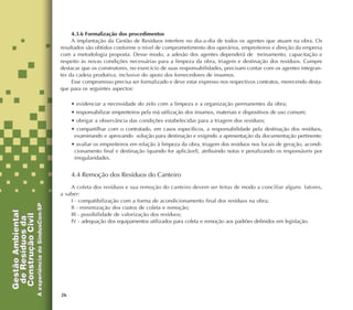 26
4.3.6 Formalização dos procedimentos
A implantação da Gestão de Resíduos interfere no dia-a-dia de todos os agentes que atuam na obra. Os
resultados são obtidos conforme o nível de comprometimento dos operários, empreiteiros e direção da empresa
com a metodologia proposta. Desse modo, a adesão dos agentes dependerá de treinamento, capacitação e
respeito às novas condições necessárias para a limpeza da obra, triagem e destinação dos resíduos. Cumpre
destacar que os construtores, no exercício de suas responsabilidades, precisam contar com os agentes integran-
tes da cadeia produtiva, inclusive do apoio dos fornecedores de insumos.
Esse compromisso precisa ser formalizado e deve estar expresso nos respectivos contratos, merecendo desta-
que para os seguintes aspectos:
• evidenciar a necessidade do zelo com a limpeza e a organização permanentes da obra;
• responsabilizar empreiteiros pela má utilização dos insumos, materiais e dispositivos de uso comum;
• obrigar a observância das condições estabelecidas para a triagem dos resíduos;
• compartilhar com o contratado, em casos específicos, a responsabilidade pela destinação dos resíduos,
examinando e aprovando solução para destinação e exigindo a apresentação da documentação pertinente;
• avaliar os empreiteiros em relação à limpeza da obra, triagem dos resíduos nos locais de geração, acondi-
cionamento final e destinação (quando for aplicável), atribuindo notas e penalizando os responsáveis por
irregularidades.
4.4 Remoção dos Resíduos do Canteiro
A coleta dos resíduos e sua remoção do canteiro devem ser feitas de modo a conciliar alguns fatores,
a saber:
I - compatibilização com a forma de acondicionamento final dos resíduos na obra;
II - minimização dos custos de coleta e remoção;
III - possibilidade de valorização dos resíduos;
IV - adequação dos equipamentos utilizados para coleta e remoção aos padrões definidos em legislação.
 
