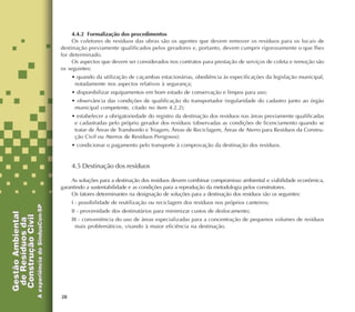 28
4.4.2 Formalização dos procedimentos
Os coletores de resíduos das obras são os agentes que devem remover os resíduos para os locais de
destinação previamente qualificados pelos geradores e, portanto, devem cumprir rigorosamente o que lhes
for determinado.
Os aspectos que devem ser considerados nos contratos para prestação de serviços de coleta e remoção são
os seguintes:
• quando da utilização de caçambas estacionárias, obediência às especificações da legislação municipal,
notadamente nos aspectos relativos à segurança;
• disponibilizar equipamentos em bom estado de conservação e limpos para uso;
• observância das condições de qualificação do transportador (regularidade do cadastro junto ao órgão
municipal competente, citado no item 4.2.2);
• estabelecer a obrigatoriedade do registro da destinação dos resíduos nas áreas previamente qualificadas
e cadastradas pelo próprio gerador dos resíduos (observadas as condições de licenciamento quando se
tratar de Áreas de Transbordo e Triagem, Áreas de Reciclagem, Áreas de Aterro para Resíduos da Constru-
ção Civil ou Aterros de Resíduos Perigosos);
• condicionar o pagamento pelo transporte à comprovação da destinação dos resíduos.
4.5 Destinação dos resíduos
As soluções para a destinação dos resíduos devem combinar compromisso ambiental e viabilidade econômica,
garantindo a sustentabilidade e as condições para a reprodução da metodologia pelos construtores.
Os fatores determinantes na designação de soluções para a destinação dos resíduos são os seguintes:
I - possibilidade de reutilização ou reciclagem dos resíduos nos próprios canteiros;
II - proximidade dos destinatários para minimizar custos de deslocamento;
III - conveniência do uso de áreas especializadas para a concentração de pequenos volumes de resíduos
mais problemáticos, visando à maior eficiência na destinação.
 