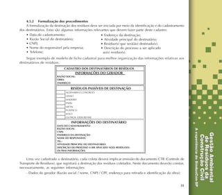31
4.5.2 Formalização dos procedimentos
A formalização da destinação dos resíduos deve ser iniciada por meio da identificação e do cadastramento
dos destinatários. Estas são algumas informações relevantes que devem fazer parte deste cadastro:
• Data do cadastramento;
• Razão Social do destinatário;
• CNPJ;
• Nome do responsável pela empresa;
• Telefone;
Segue exemplo de modelo de ficha cadastral para melhor organização das informações relativas aos
destinatários de resíduos.
Uma vez cadastrado o destinatário, cada coleta deverá implicar emissão do documento CTR (Controle de
Transporte de Resíduos), que registrará a destinação dos resíduos coletados. Neste documento deverão constar,
necessariamente, as seguintes informações:
- Dados do gerador (Razão social / nome, CNPJ / CPF, endereço para retirada e identificação da obra);
• Endereço da destinação;
• Atividade principal do destinatário;
• Resíduo(s) que será(ão) destinado(s);
• Descrição do processo a ser aplicado
ao(s) resíduo(s).
 