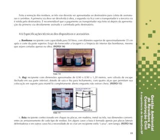 33
Feita a remoção dos resíduos, as três vias deverão ser apresentadas ao destinatário para coleta de assinatu-
ras e carimbos. A primeira via deve ser devolvida à obra, a segunda via fica com o transportador e a terceira via
é retida pelo destinatário. É recomendável que o pagamento ao transportador seja feito só depois da apresenta-
ção da primeira via devidamente assinada e carimbada pelo destinatário.
4.6 Especificações técnicas dos dispositivos e acessórios
a. Bombona: recipiente com capacidade para 50 litros, com diâmetro superior de aproximadamente 35 cm
após o corte da parte superior. Exigir do fornecedor a lavagem e a limpeza do interior das bombonas, mesmo
que sejam cortadas apenas na obra. (FOTO 14)
b. Bag: recipiente com dimensões aproximadas de 0,90 x 0,90 x 1,20 metros, sem válvula de escape
(fechado em sua parte inferior), dotado de saia e fita para fechamento, com quatro alças que permitam sua
colocação em suporte para mantê-lo completamente aberto enquanto não estiver cheio. (FOTO 15)
c. Baia: recipiente confeccionado em chapas ou placas, em madeira, metal ou tela, nas dimensões conveni-
entes ao armazenamento de cada tipo de resíduo. Em alguns casos a baia é formada apenas por placas laterais
delimitadoras e em outros casos há a necessidade de se criar um recipiente estilo “caixa”, sem tampa. (FOTO 16)
Foto 14
Foto 15
 