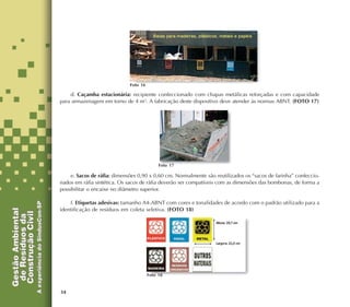34
d. Caçamba estacionária: recipiente confeccionado com chapas metálicas reforçadas e com capacidade
para armazenagem em torno de 4 m3
. A fabricação deste dispositivo deve atender às normas ABNT. (FOTO 17)
e. Sacos de ráfia: dimensões 0,90 x 0,60 cm. Normalmente são reutilizados os “sacos de farinha” confeccio-
nados em ráfia sintética. Os sacos de ráfia deverão ser compatíveis com as dimensões das bombonas, de forma a
possibilitar o encaixe no diâmetro superior.
f. Etiquetas adesivas: tamanho A4-ABNT com cores e tonalidades de acordo com o padrão utilizado para a
identificação de resíduos em coleta seletiva. (FOTO 18)
Foto 16
Foto 17
Foto 18
 