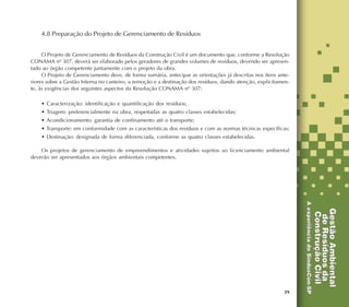 39
4.8 Preparação do Projeto de Gerenciamento de Resíduos
O Projeto de Gerenciamento de Resíduos da Construção Civil é um documento que, conforme a Resolução
CONAMA nº 307, deverá ser elaborado pelos geradores de grandes volumes de resíduos, devendo ser apresen-
tado ao órgão competente juntamente com o projeto da obra.
O Projeto de Gerenciamento deve, de forma sumária, antecipar as orientações já descritas nos itens ante-
riores sobre a Gestão Interna no canteiro, a remoção e a destinação dos resíduos, dando atenção, explicitamen-
te, às exigências dos seguintes aspectos da Resolução CONAMA nº 307:
• Caracterização: identificação e quantificação dos resíduos;
• Triagem: preferencialmente na obra, respeitadas as quatro classes estabelecidas;
• Acondicionamento: garantia de confinamento até o transporte;
• Transporte: em conformidade com as características dos resíduos e com as normas técnicas específicas;
• Destinação: designada de forma diferenciada, conforme as quatro classes estabelecidas.
Os projetos de gerenciamento de empreendimentos e atividades sujeitos ao licenciamento ambiental
deverão ser apresentados aos órgãos ambientais competentes.
 