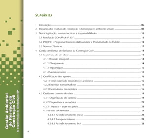4
SUMÁRIO
1 Introdução ..................................................................................................................................... 06
2 Impactos dos resíduos de construção e demolição no ambiente urbano ....................................... 08
3 Nova legislação, normas técnicas e responsabilidades ................................................................ 10
3.1 Resolução CONAMA nº 307 ................................................................................................... 11
3.2 PBQP-H - Programa Brasileiro da Qualidade e Produtividade do Habitat .............................. 12
3.3 Normas Técnicas .................................................................................................................... 12
4 Gestão Ambiental de Resíduos da Construção Civil ..................................................................... 14
4.1 Seqüência de atividades ......................................................................................................... 14
4.1.1 Reunião inaugural .......................................................................................................... 14
4.1.2 Planejamento ................................................................................................................. 14
4.1.3 Implantação ................................................................................................................... 15
4.1.4 Monitoramento .............................................................................................................. 15
4.2 Qualificação dos agentes ....................................................................................................... 16
4.2.1 Fornecedores de dispositivos e acessórios ..................................................................... 16
4.2.2 Empresas transportadoras ............................................................................................... 16
4.2.3 Destinatários dos resíduos .............................................................................................. 16
4.3 Gestão no canteiro de obras ................................................................................................... 18
4.3.1 Organização do canteiro ............................................................................................... 19
4.3.2 Dispositivos e acessórios ............................................................................................... 21
4.3.3 Limpeza – aspectos gerais ............................................................................................. 21
4.3.4 Fluxo dos resíduos .......................................................................................................... 21
4.3.4.1 Acondicionamento inicial .................................................................................... 21
4.3.4.2 Transporte interno ................................................................................................. 23
4.3.4.3 Acondicionamento final ....................................................................................... 23
 