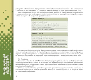 42
participantes, todas residenciais, abrangeram obras verticais e horizontais de padrão médio e alto, variando de um
a cinco edifícios em cada canteiro. Os canteiros das obras encontram-se na região metropolitana de São Paulo.
Relacionamos abaixo os principais aspectos positivos que puderam ser evidenciados nos canteiros de obra
e os aspectos críticos que, se não seguirem as diretrizes determinadas na fase de planejamento, podem compro-
meter o desempenho do programa de gestão de resíduos:
De modo geral, houve compromisso das empresas nas quais se implantou a metodologia de gestão, eviden-
ciados por avaliações satisfatórias de limpeza, triagem e destinação dos resíduos, o que foi possível graças ao
empenho das equipes de produção, ao comprometimento da direção da empresa e de seu corpo técnico, além
do progressivo envolvimento de empreiteiros, fornecedores de insumos e prestadores de serviços em geral.
5.2 Conclusões
Para medir a iniciativa do COMASP em realizar este programa-piloto e avaliar os resultados da implanta-
ção do programa nas obras, o SindusCon-SP contratou uma empresa de pesquisas independente que entrevistou
os profissionais das 11 empresas participantes, das consultorias I&T Informações e Técnicas e Obra Limpa e
profissionais do SindusCon-SP.
Dentre os aspectos relevantes apontados na pesquisa, apresentamos a seguir os resultados relacionados às
vantagens da implantação da gestão de resíduos nas obras sob os aspectos de produção, da imagem da empre-
sa, comportamental e de custos:
ASPECTOS POSITIVOS
Redução dos custos de coleta
Redução do desperdício (menor geração de resíduos)
Reaproveitamento dos resíduos dentro da própria obra
Limpeza e organização nos canteiros
Redução dos riscos de acidentes de trabalho
ASPECTOS CRÍTICOS
Treinamento da mão de obra
Correta aquisição de dispositivos de coleta
Atendimento insatisfatório das empresas coletoras e transportadoras
Controle dos registros das destinação dos resíduos
Defasagem na execução da limpeza com relação ao serviço executado
Comprometimento da direção da empresa e da gerência da obra
 
