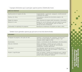 45
A pesquisa demonstrou que os principais aspectos positivos identificados foram:
Também foram apontados aspectos que precisam ser mais bem desenvolvidos:
Compreendendo a organização, segregação, acondicionamento
e destinação dos resíduos
Conscientização ambiental dos funcionários próprios e de
empreiteiros
Maior valorização da empresa pelos funcionários e fornecedores
Redução do custo da destinação, parte pela redução da geração
de resíduos ou seu reaproveitamento, parte em função da
alteração da forma de destinação
Reprodução da implantação do programa em todas as obras
ASPECTOS POSITIVOS
Aperfeiçoamento da logística da obra
Mudança de cultura
Imagem da empresa
Redução de custos
Continuidade da implantação do programa
Aumentar a conscientização das construtoras, de forma que o
setor como um todo implante a gestão de resíduos, o que
acarretaria melhor imagem do setor
Ampliar o envolvimento da alta administração e dos fornecedores
Elaborar metodologia e materiais que possa auxiliar nos
treinamentos, enfocando as questões de conscientização,
sensibilização e questões operacionais.
Criar indicadores setoriais que possam ser utilizados para o
planejamento das obras, como, por exemplo, o volume total de
resíduos/área total construída
Incluir nos projetos a questão da racionalização para a redução
da geração dos resíduos e especificar materiais ou sistemas que
possuam melhor desempenho ambiental
MELHORIAS
Divulgação do programa e das ações do setor
Envolvimento
Educação Ambiental
Indicadores
Projetos e especificações
 