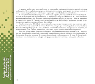 46
A pesquisa revelou outro aspecto relevante: os entrevistados avaliaram como positiva a atitude pró-ativa
do SindusCon-SP em implantar este programa-piloto, pois demonstra sua preocupação com o meio ambiente e
com o acesso dos profissionais à informação e capacitação com relação às novas tendências.
A avaliação final demonstrou ser positiva em todos os aspectos, não esquecendo da necessidade da conti-
nuidade de ações junto aos órgãos municipais na definição dos Programas Municipais de Gerenciamento de
Resíduos da Construção Civil, programas estes que possibilitam a implantação das ATTs - Áreas de Transbordo
e Triagem e dos Aterros da Construção Civil, seja pela elaboração das legislações pertinentes, seja pelo incen-
tivo a novos negócios, como a reciclagem dos resíduos.
Atualmente a maior dificuldade encontrada pelas empresas que incorporam em seus processos a ges-
tão de resíduos está relacionada à correta destinação, solução que somente poderá ser encontrada se
houver a efetiva participação da cadeia produtiva, envolvendo construtoras, incorporadoras, projetistas, os
transportadores, ATTs, Aterros, recicladoras, fabricantes, órgãos públicos e entidades de pesquisa.
Cabe um agradecimento a todos os profissionais envolvidos neste trabalho, em especial às Construto-
ras, que demonstraram pioneirismo e maturidade para de forma consciente iniciar um processo inovador. A
implantação da gestão ambiental de resíduos da construção civil nos canteiros de obras de forma funda-
mentada e consciente como foi feito por este grupo servirá como referência a ser seguida pelo setor.
 