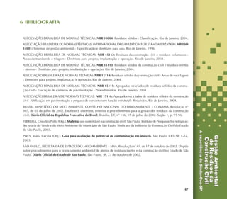 47
6 BIBLIOGRAFIA
ASSOCIAÇÃO BRASILEIRA DE NORMAS TÉCNICAS. NBR 10004: Resíduos sólidos - Classificação. Rio de Janeiro, 2004.
ASSOCIAÇÃO BRASILEIRADE NORMAS TÉCNICAS, INTERNATIONAL ORGANIZATION FOR STANDARDIZATION. NBRISO
14001: Sistemas de gestão ambiental - Especificação e diretrizes para uso. Rio de Janeiro, 1996.
ASSOCIAÇÃO BRASILEIRA DE NORMAS TÉCNICAS. NBR 15112: Resíduos da construção civil e resíduos volumosos -
Áreas de transbordo e triagem - Diretrizes para projeto, implantação e operação. Rio de Janeiro, 2004.
ASSOCIAÇÃO BRASILEIRA DE NORMAS TÉCNICAS. NBR 15113: Resíduos sólidos da construção civil e resíduos inertes
- Aterros - Diretrizes para projeto, implantação e operação. Rio de Janeiro, 2004.
ASSOCIAÇÃO BRASILEIRA DE NORMAS TÉCNICAS. NBR 15114: Resíduos sólidos da construção civil - Áreas de reciclagem
- Diretrizes para projeto, implantação e operação. Rio de Janeiro, 2004.
ASSOCIAÇÃO BRASILEIRA DE NORMAS TÉCNICAS. NBR 15115: Agregados reciclados de resíduos sólidos da constru-
ção civil - Execução de camadas de pavimentação - Procedimentos. Rio de Janeiro, 2004.
ASSOCIAÇÃO BRASILEIRA DE NORMAS TÉCNICAS. NBR 15116: Agregados reciclados de resíduos sólidos da construção
civil - Utilização em pavimentação e preparo de concreto sem função estrutural - Requisitos. Rio de Janeiro, 2004.
BRASIL, MINISTÉRIO DO MEIO AMBIENTE, CONSELHO NACIONAL DO MEIO AMBIENTE – CONAMA. Resolução no
307, de 05 de julho de 2002. Estabelece diretrizes, critérios e procedimentos para a gestão dos resíduos da construção
civil. Diário Oficial da República Federativa do Brasil, Brasília, DF, nº 136, 17 de julho de 2002. Seção 1, p. 95-96.
FERREIRA, Oswaldo Poffo (Org.). Madeira: uso sustentável na construção civil. São Paulo: Instituto de Pesquisas Tecnológicas:
Secretaria do Verde e do Meio Ambiente do Município de São Paulo: Sindicato da Indústria da Construção Civil do Estado
de São Paulo, 2003.
PIRES, Maria Cecília (Org.). Guia para avaliação do potencial de contaminação em imóveis. São Paulo: CETESB: GTZ,
2003.
SÃO PAULO, SECRETARIA DE ESTADO DO MEIO AMBIENTE – SMA. Resolução nº
41, de 17 de outubro de 2002. Dispõe
sobre procedimentos para o licenciamento ambiental de aterros de resíduos inertes e da construção civil no Estado de São
Paulo. Diário Oficial do Estado de São Paulo, São Paulo, SP, 23 de outubro de 2002.
 
