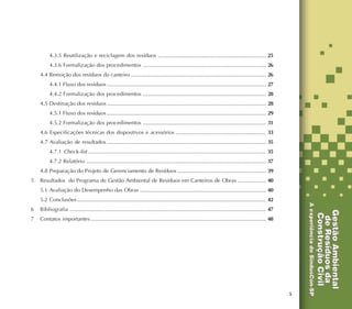5
4.3.5 Reutilização e reciclagem dos resíduos ........................................................................ 25
4.3.6 Formalização dos procedimentos .................................................................................. 26
4.4 Remoção dos resíduos do canteiro .......................................................................................... 26
4.4.1 Fluxo dos resíduos .......................................................................................................... 27
4.4.2 Formalização dos procedimentos .................................................................................. 28
4.5 Destinação dos resíduos .......................................................................................................... 28
4.5.1 Fluxo dos resíduos .......................................................................................................... 29
4.5.2 Formalização dos procedimentos .................................................................................. 31
4.6 Especificações técnicas dos dispositivos e acessórios ............................................................ 33
4.7 Avaliação de resultados .......................................................................................................... 35
4.7.1 Check-list ....................................................................................................................... 35
4.7.2 Relatório ........................................................................................................................ 37
4.8 Preparação do Projeto de Gerenciamento de Resíduos ........................................................... 39
5 Resultados do Programa de Gestão Ambiental de Resíduos em Canteiros de Obras ................... 40
5.1 Avaliação do Desempenho das Obras .................................................................................... 40
5.2 Conclusões .............................................................................................................................. 42
6 Bibliografia ................................................................................................................................... 47
7 Contatos importantes ..................................................................................................................... 48
 
